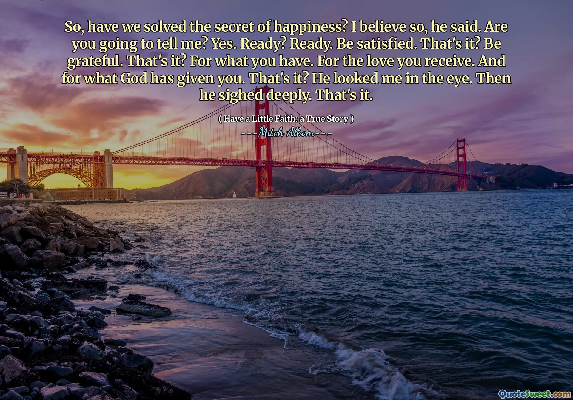 So, have we solved the secret of happiness? I believe so, he said. Are you going to tell me? Yes. Ready? Ready. Be satisfied. That's it? Be grateful. That's it? For what you have. For the love you receive. And for what God has given you. That's it? He looked me in the eye. Then he sighed deeply. That's it.