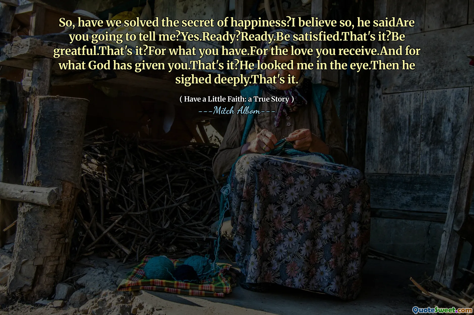 So, have we solved the secret of happiness?I believe so, he saidAre you going to tell me?Yes.Ready?Ready.Be satisfied.That's it?Be greatful.That's it?For what you have.For the love you receive.And for what God has given you.That's it?He looked me in the eye.Then he sighed deeply.That's it.