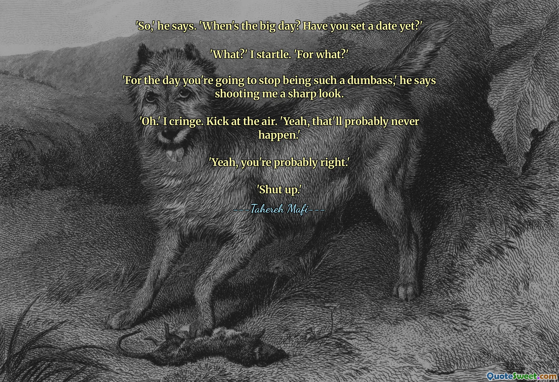 'So,' he says. 'When's the big day? Have you set a date yet?'

'What?' I startle. 'For what?'

'For the day you're going to stop being such a dumbass,' he says shooting me a sharp look.

'Oh.' I cringe. Kick at the air. 'Yeah, that'll probably never happen.'

'Yeah, you're probably right.'

'Shut up.'