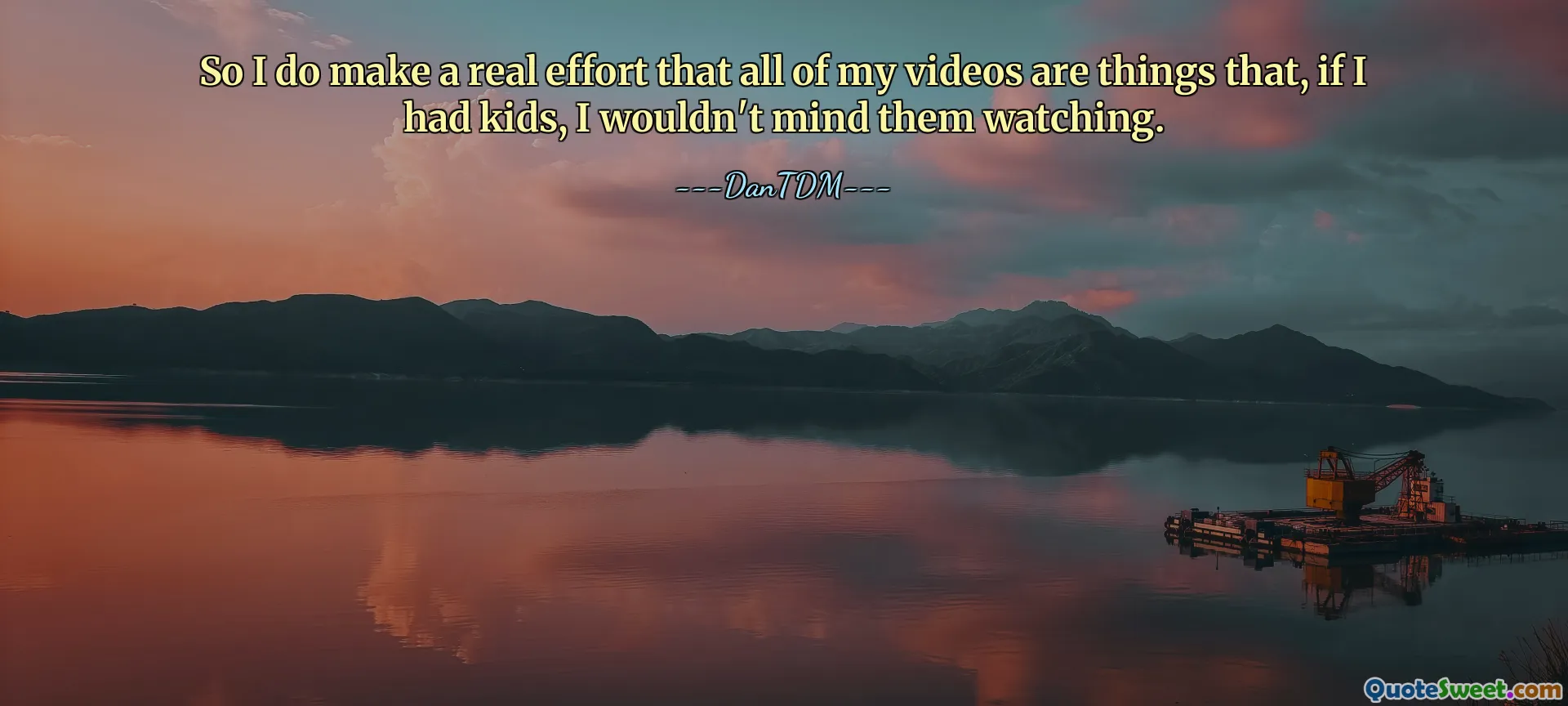 So I do make a real effort that all of my videos are things that, if I had kids, I wouldn't mind them watching.
