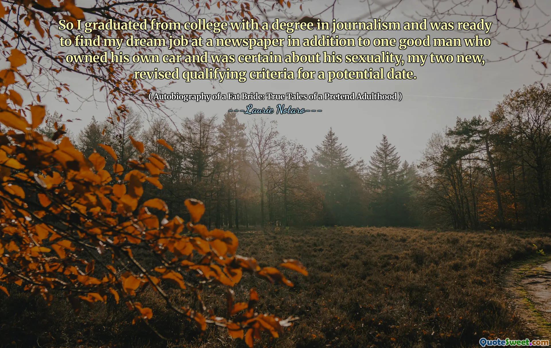 So I graduated from college with a degree in journalism and was ready to find my dream job at a newspaper in addition to one good man who owned his own car and was certain about his sexuality, my two new, revised qualifying criteria for a potential date.