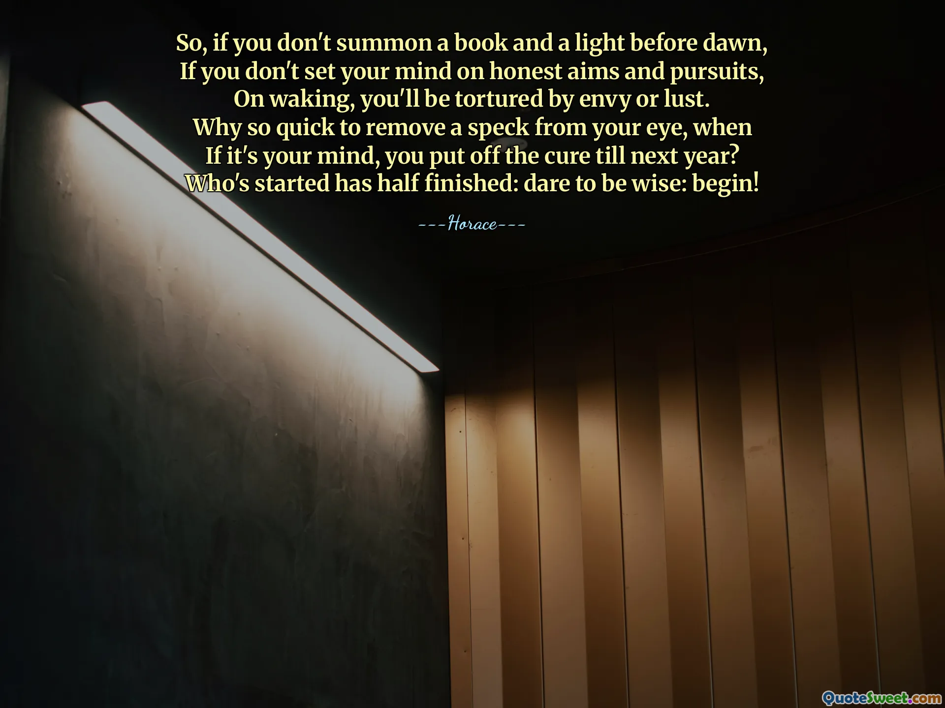 So, if you don't summon a book and a light before dawn,
If you don't set your mind on honest aims and pursuits,
On waking, you'll be tortured by envy or lust.
Why so quick to remove a speck from your eye, when
If it's your mind, you put off the cure till next year?
Who's started has half finished: dare to be wise: begin!
