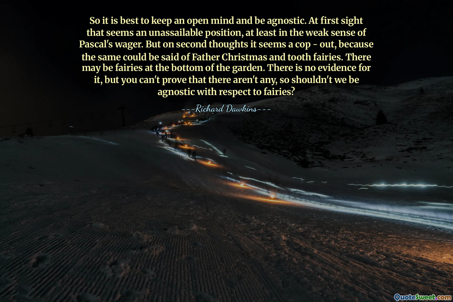 So it is best to keep an open mind and be agnostic. At first sight that seems an unassailable position, at least in the weak sense of Pascal's wager. But on second thoughts it seems a cop - out, because the same could be said of Father Christmas and tooth fairies. There may be fairies at the bottom of the garden. There is no evidence for it, but you can't prove that there aren't any, so shouldn't we be agnostic with respect to fairies?