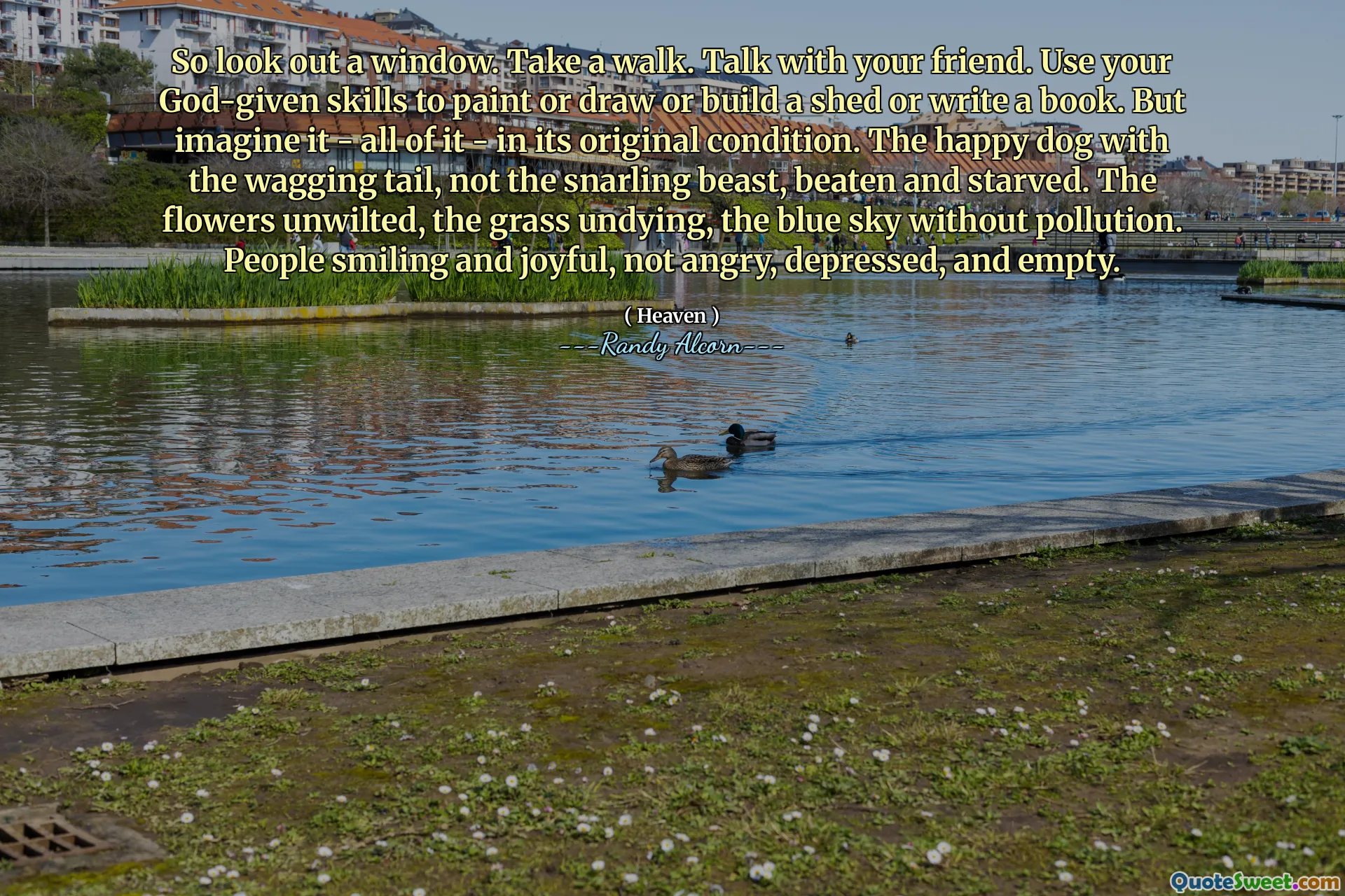Så se ut genom ett fönster. Ta en promenad. Prata med din vän. Använd dina gudgivna färdigheter för att måla eller rita eller bygga ett skjul eller skriva en bok. Men föreställ dig det - allt - i sitt ursprungliga skick. Den lyckliga hunden med den vingande svansen, inte det snarrande odjuret, misshandlat och svält. Blommorna oönskade, gräset odödlig, den blå himlen utan föroreningar. Människor leende och glada, inte arga, deprimerade och tomma.