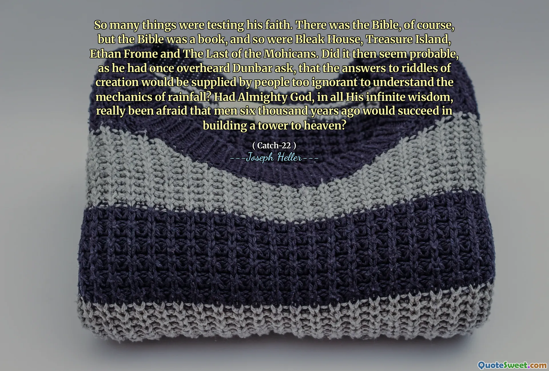 Så mange ting testet troen hans. Det var selvfølgelig Bibelen, men Bibelen var en bok, og det samme var dyster hus, Treasure Island, Ethan Frome og den siste av mohikanerne. Virket det da sannsynlig, ettersom han en gang hadde hørt Dunbar spurt, at svarene på skapelsens gåter ville bli levert av mennesker som er for uvitende til å forstå mekanikken i nedbør? Hadde den allmektige Gud, i all sin uendelige visdom, virkelig vært redd for at menn for seks tusen år siden ville lykkes med å bygge et tårn til himmelen?
