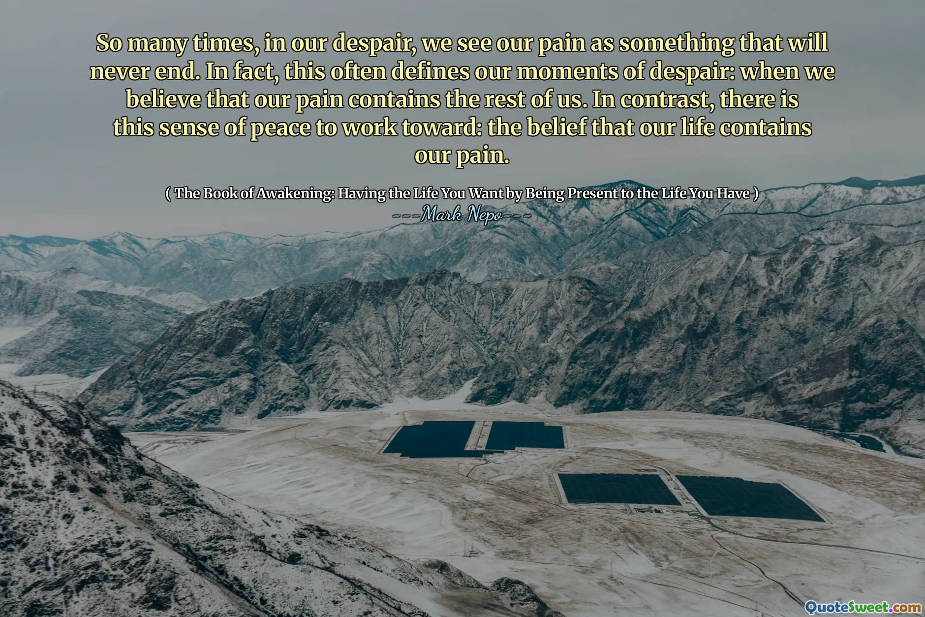 So many times, in our despair, we see our pain as something that will never end. In fact, this often defines our moments of despair: when we believe that our pain contains the rest of us. In contrast, there is this sense of peace to work toward: the belief that our life contains our pain.