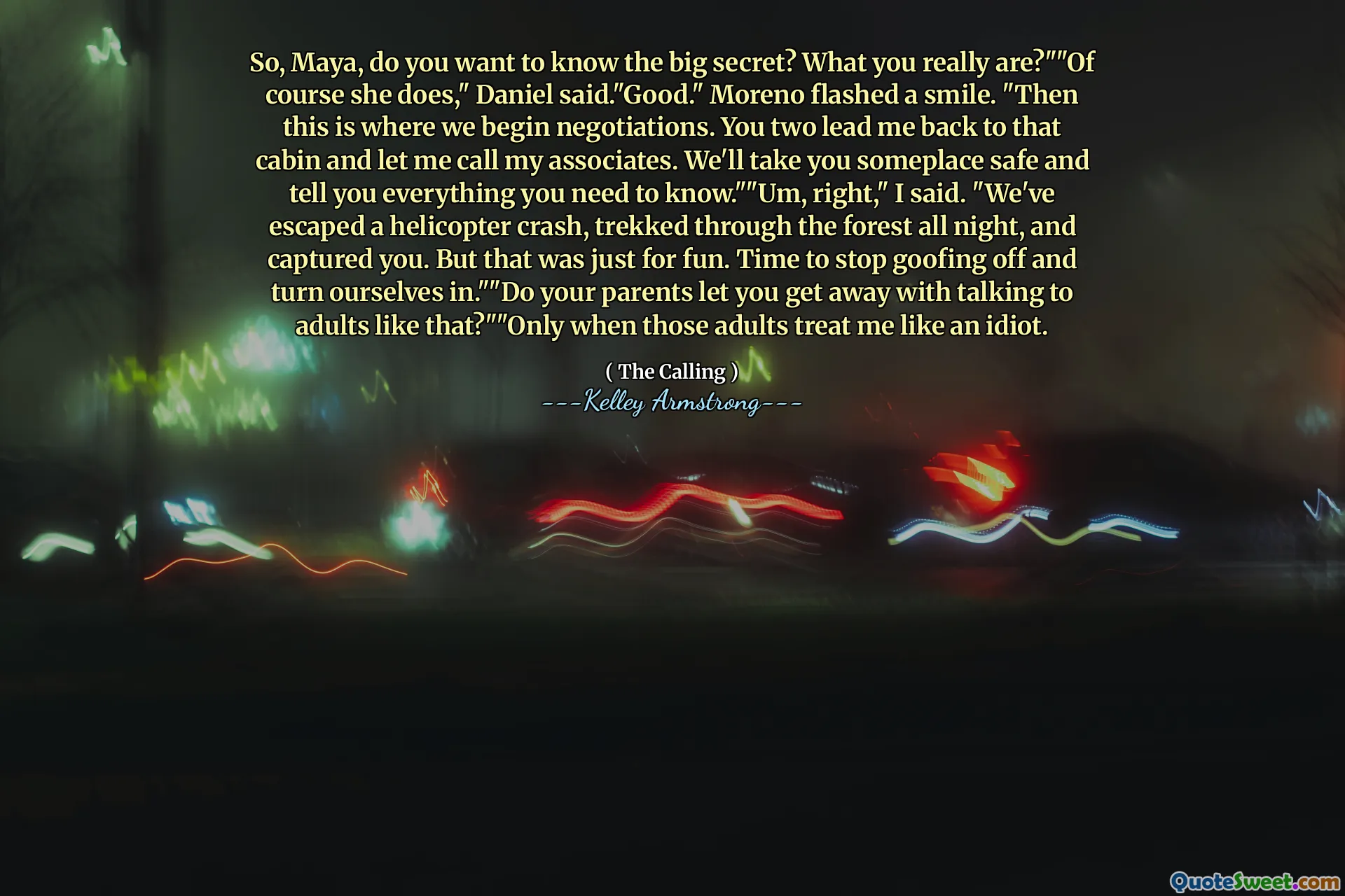 So, Maya, do you want to know the big secret? What you really are?""Of course she does," Daniel said."Good." Moreno flashed a smile. "Then this is where we begin negotiations. You two lead me back to that cabin and let me call my associates. We'll take you someplace safe and tell you everything you need to know.""Um, right," I said. "We've escaped a helicopter crash, trekked through the forest all night, and captured you. But that was just for fun. Time to stop goofing off and turn ourselves in.""Do your parents let you get away with talking to adults like that?""Only when those adults treat me like an idiot.