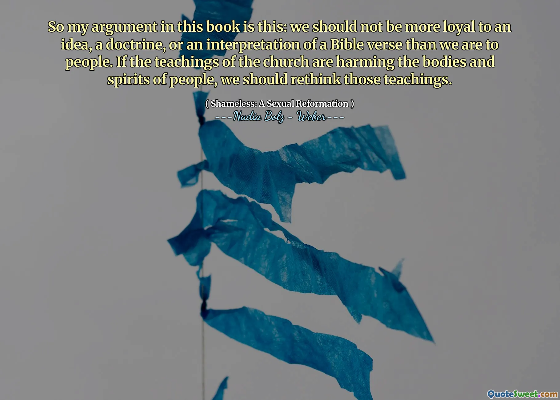 So my argument in this book is this: we should not be more loyal to an idea, a doctrine, or an interpretation of a Bible verse than we are to people. If the teachings of the church are harming the bodies and spirits of people, we should rethink those teachings.