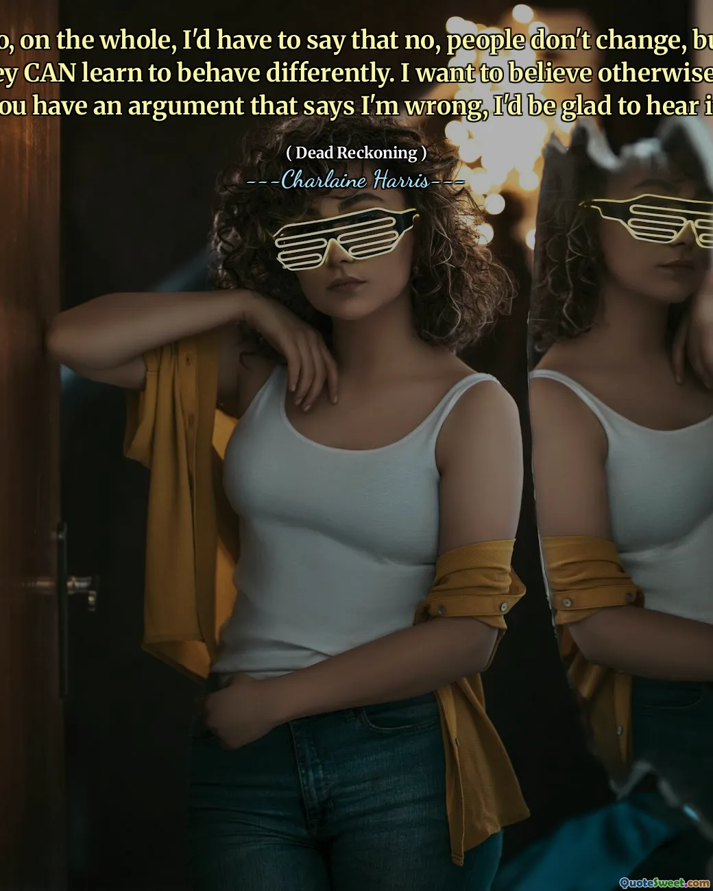 So, on the whole, I'd have to say that no, people don't change, but they CAN learn to behave differently. I want to believe otherwise. If you have an argument that says I'm wrong, I'd be glad to hear it.