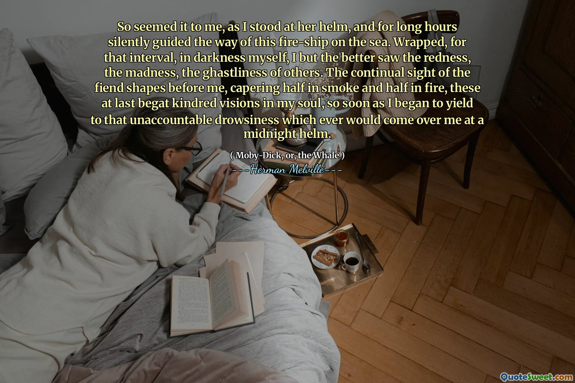 So seemed it to me, as I stood at her helm, and for long hours silently guided the way of this fire-ship on the sea. Wrapped, for that interval, in darkness myself, I but the better saw the redness, the madness, the ghastliness of others. The continual sight of the fiend shapes before me, capering half in smoke and half in fire, these at last begat kindred visions in my soul, so soon as I began to yield to that unaccountable drowsiness which ever would come over me at a midnight helm.