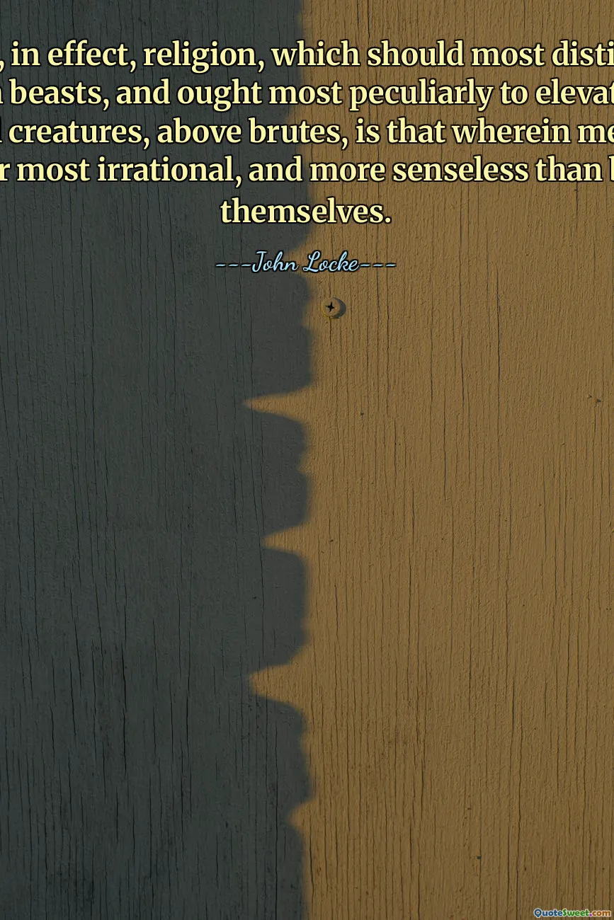 So that, in effect, religion, which should most distinguish us from beasts, and ought most peculiarly to elevate us, as rational creatures, above brutes, is that wherein men often appear most irrational, and more senseless than beasts themselves.