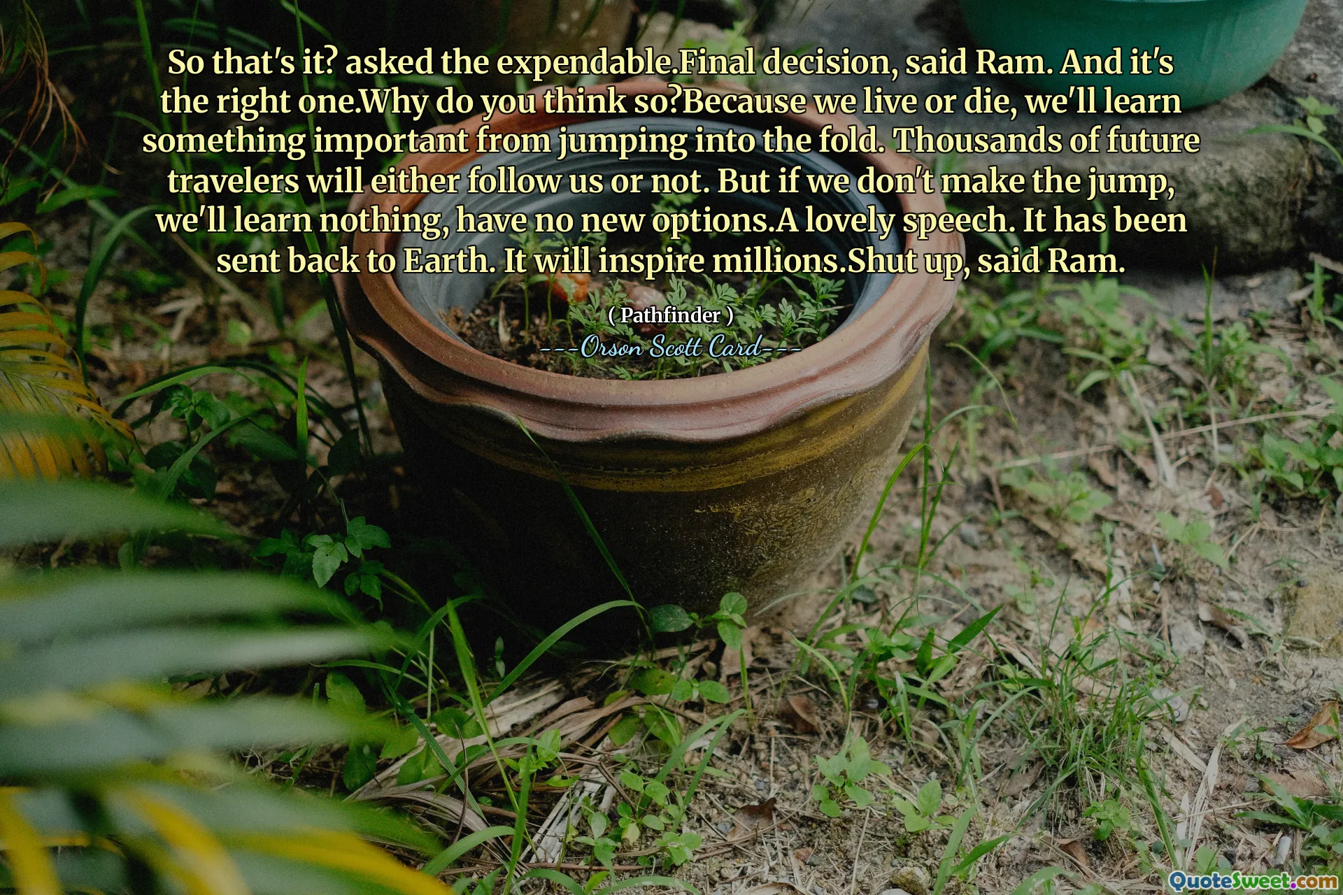 Så det är det? frågade det förbrukade. Slutligt beslut, sa Ram. Och det är den rätta. Varför tror du det? Eftersom vi lever eller dör lär vi oss något viktigt av att hoppa in i fållan. Tusentals framtida resenärer kommer antingen att följa oss eller inte. Men om vi inte tar steget lär vi oss ingenting, har inga nya alternativ. Ett härligt tal. Den har skickats tillbaka till jorden. Det kommer att inspirera miljoner. Håll käften, sa Ram.