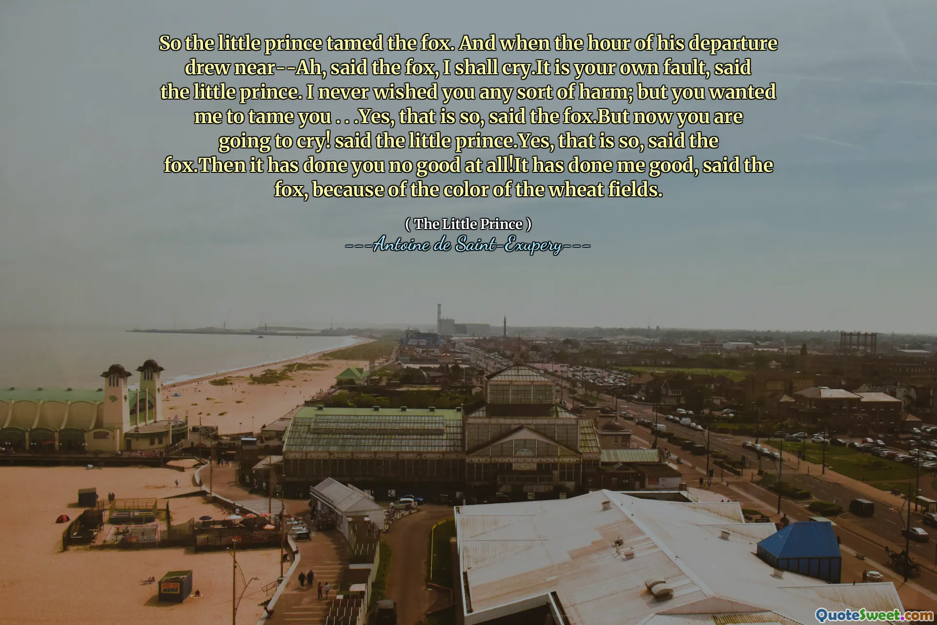 So the little prince tamed the fox. And when the hour of his departure drew near--Ah, said the fox, I shall cry.It is your own fault, said the little prince. I never wished you any sort of harm; but you wanted me to tame you . . .Yes, that is so, said the fox.But now you are going to cry! said the little prince.Yes, that is so, said the fox.Then it has done you no good at all!It has done me good, said the fox, because of the color of the wheat fields.