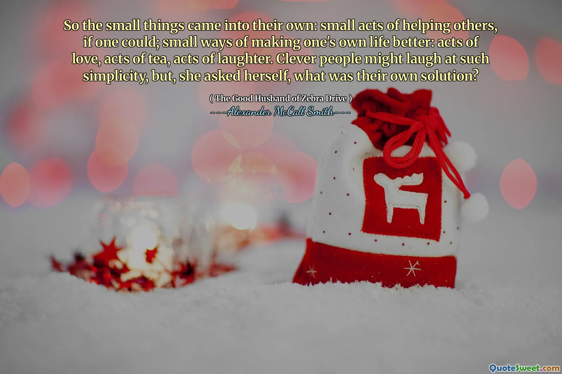 So the small things came into their own: small acts of helping others, if one could; small ways of making one's own life better: acts of love, acts of tea, acts of laughter. Clever people might laugh at such simplicity, but, she asked herself, what was their own solution?