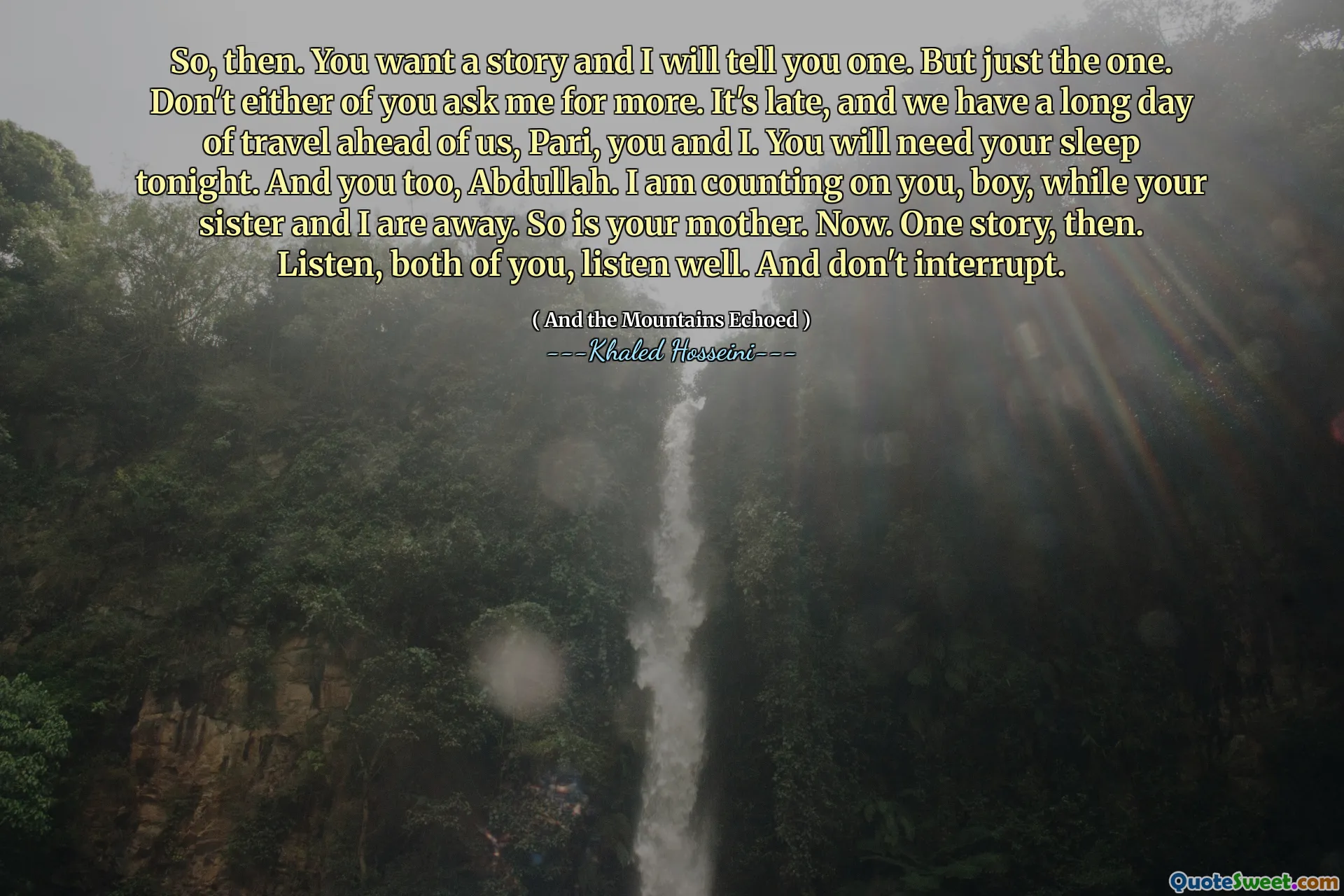 So, then. You want a story and I will tell you one. But just the one. Don't either of you ask me for more. It's late, and we have a long day of travel ahead of us, Pari, you and I. You will need your sleep tonight. And you too, Abdullah. I am counting on you, boy, while your sister and I are away. So is your mother. Now. One story, then. Listen, both of you, listen well. And don't interrupt.
