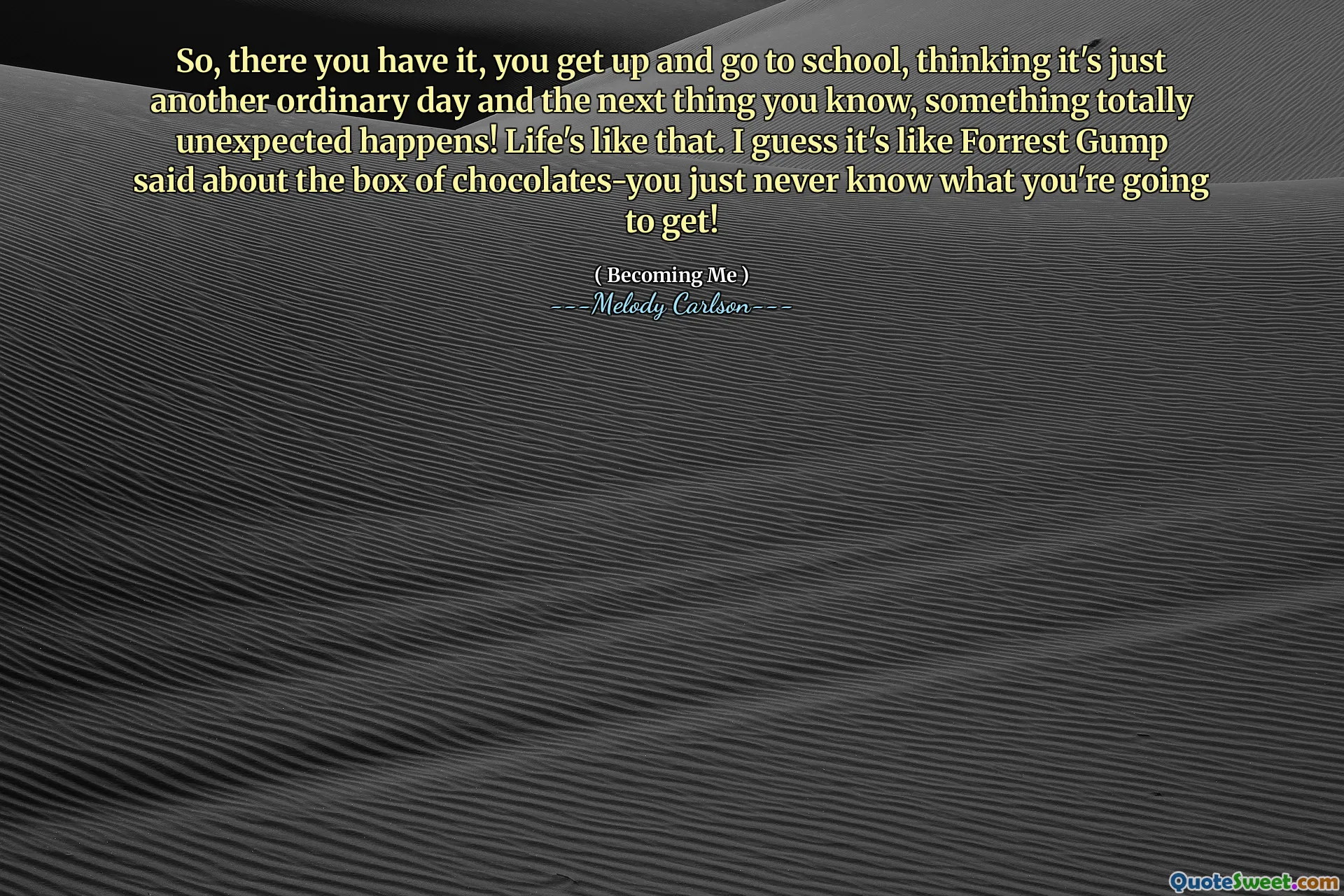 So, there you have it, you get up and go to school, thinking it's just another ordinary day and the next thing you know, something totally unexpected happens! Life's like that. I guess it's like Forrest Gump said about the box of chocolates-you just never know what you're going to get!