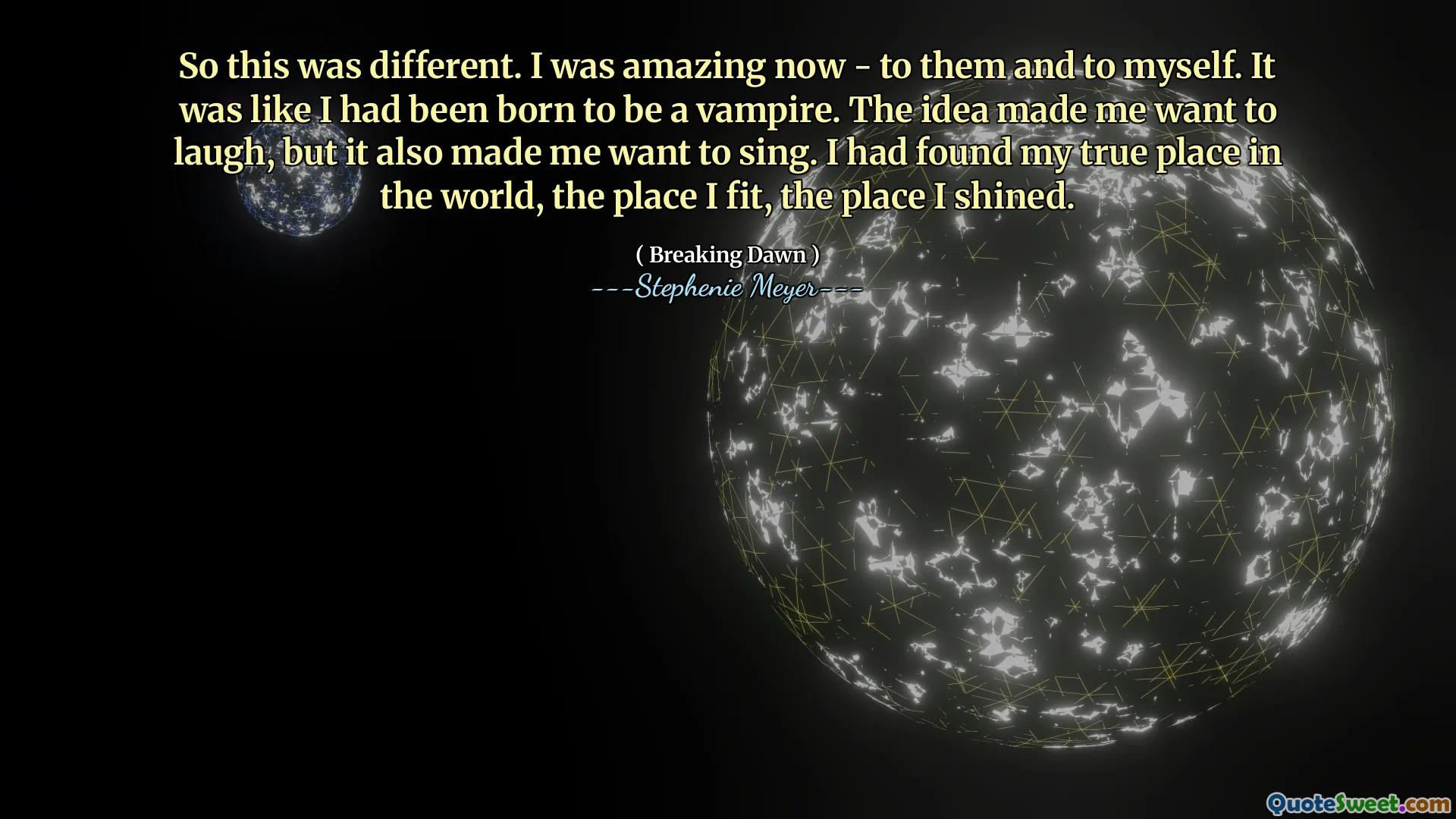 So this was different. I was amazing now - to them and to myself. It was like I had been born to be a vampire. The idea made me want to laugh, but it also made me want to sing. I had found my true place in the world, the place I fit, the place I shined.