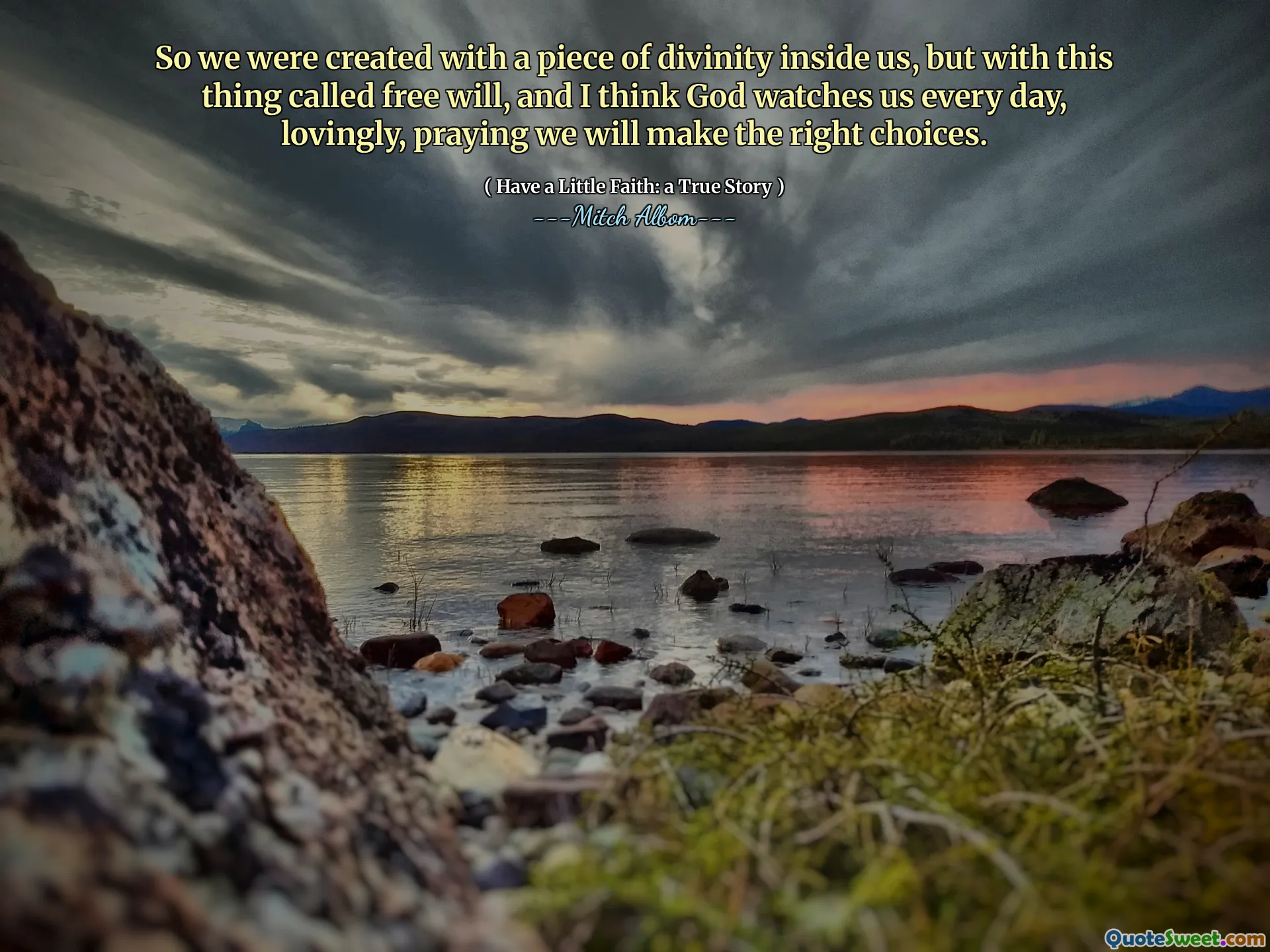 So we were created with a piece of divinity inside us, but with this thing called free will, and I think God watches us every day, lovingly, praying we will make the right choices.