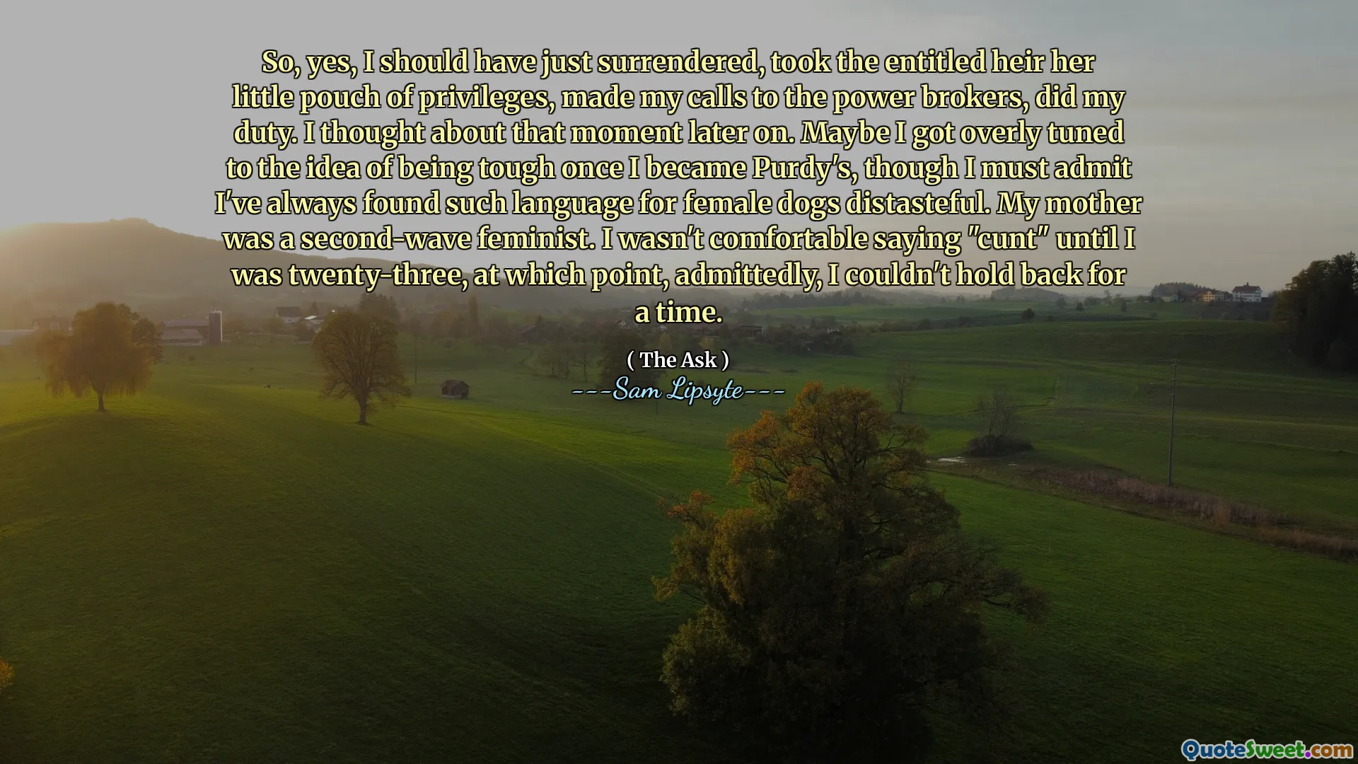 So, yes, I should have just surrendered, took the entitled heir her little pouch of privileges, made my calls to the power brokers, did my duty. I thought about that moment later on. Maybe I got overly tuned to the idea of being tough once I became Purdy's, though I must admit I've always found such language for female dogs distasteful. My mother was a second-wave feminist. I wasn't comfortable saying "cunt" until I was twenty-three, at which point, admittedly, I couldn't hold back for a time.