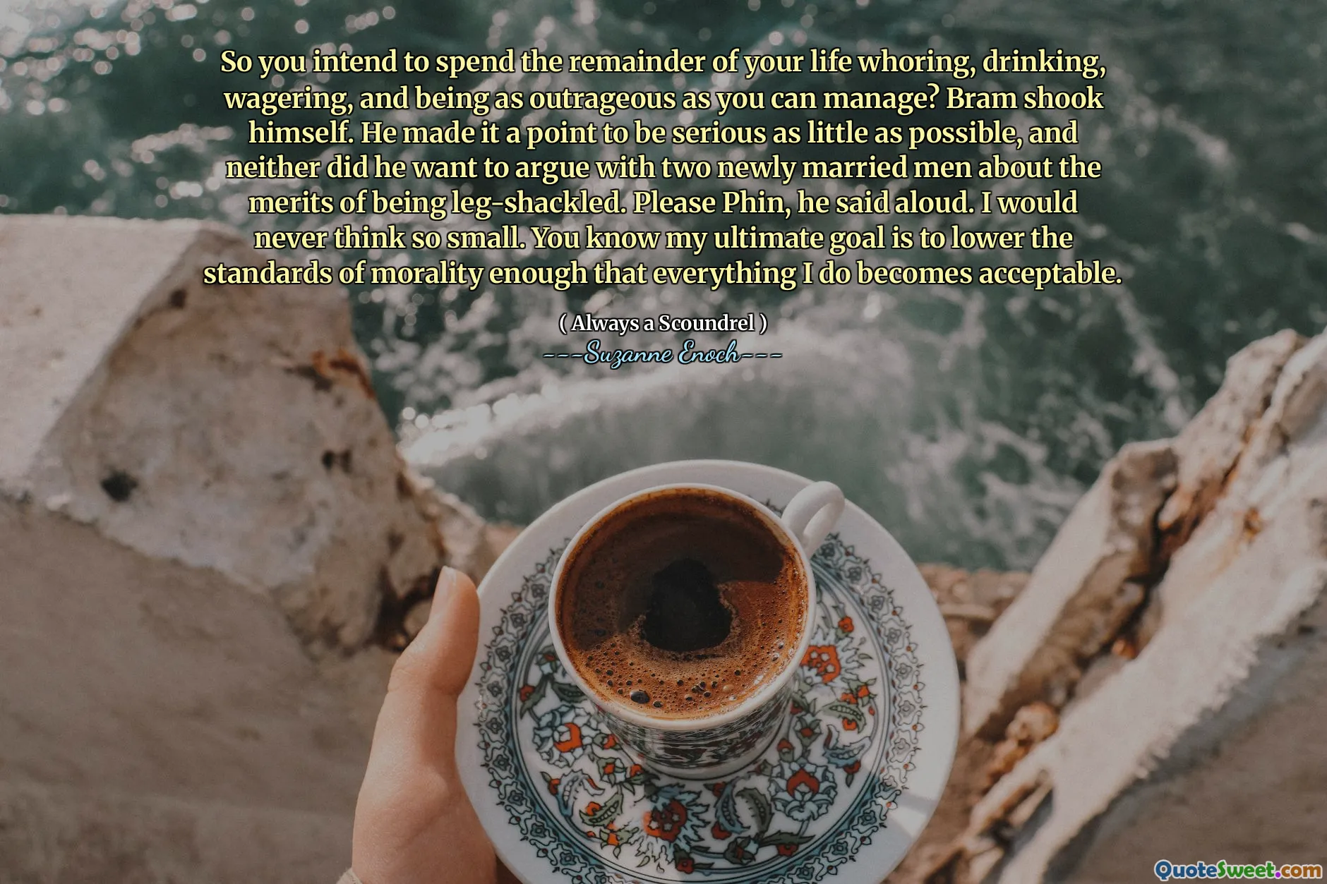So you intend to spend the remainder of your life whoring, drinking, wagering, and being as outrageous as you can manage? Bram shook himself. He made it a point to be serious as little as possible, and neither did he want to argue with two newly married men about the merits of being leg-shackled. Please Phin, he said aloud. I would never think so small. You know my ultimate goal is to lower the standards of morality enough that everything I do becomes acceptable.