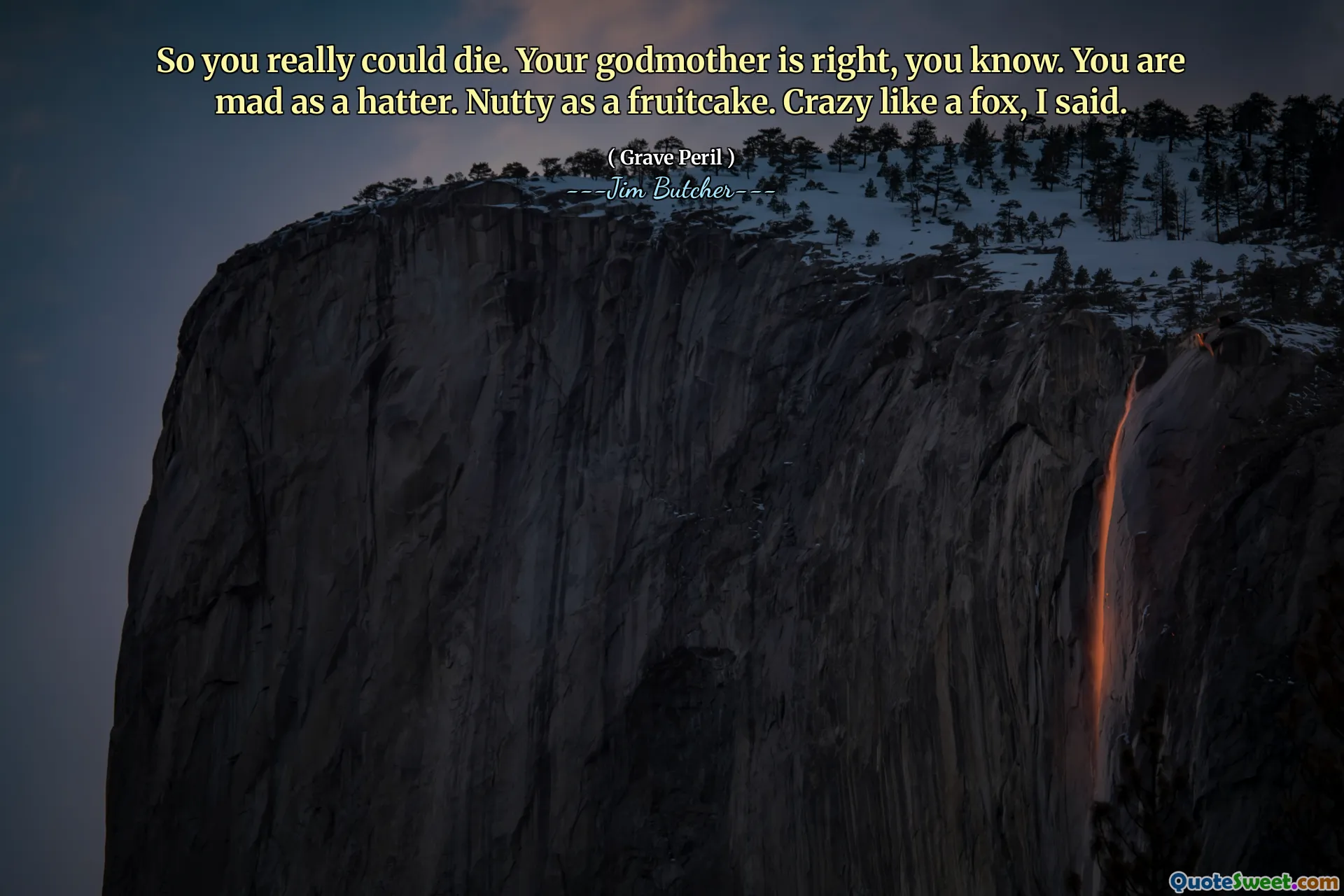 So you really could die. Your godmother is right, you know. You are mad as a hatter. Nutty as a fruitcake. Crazy like a fox, I said.