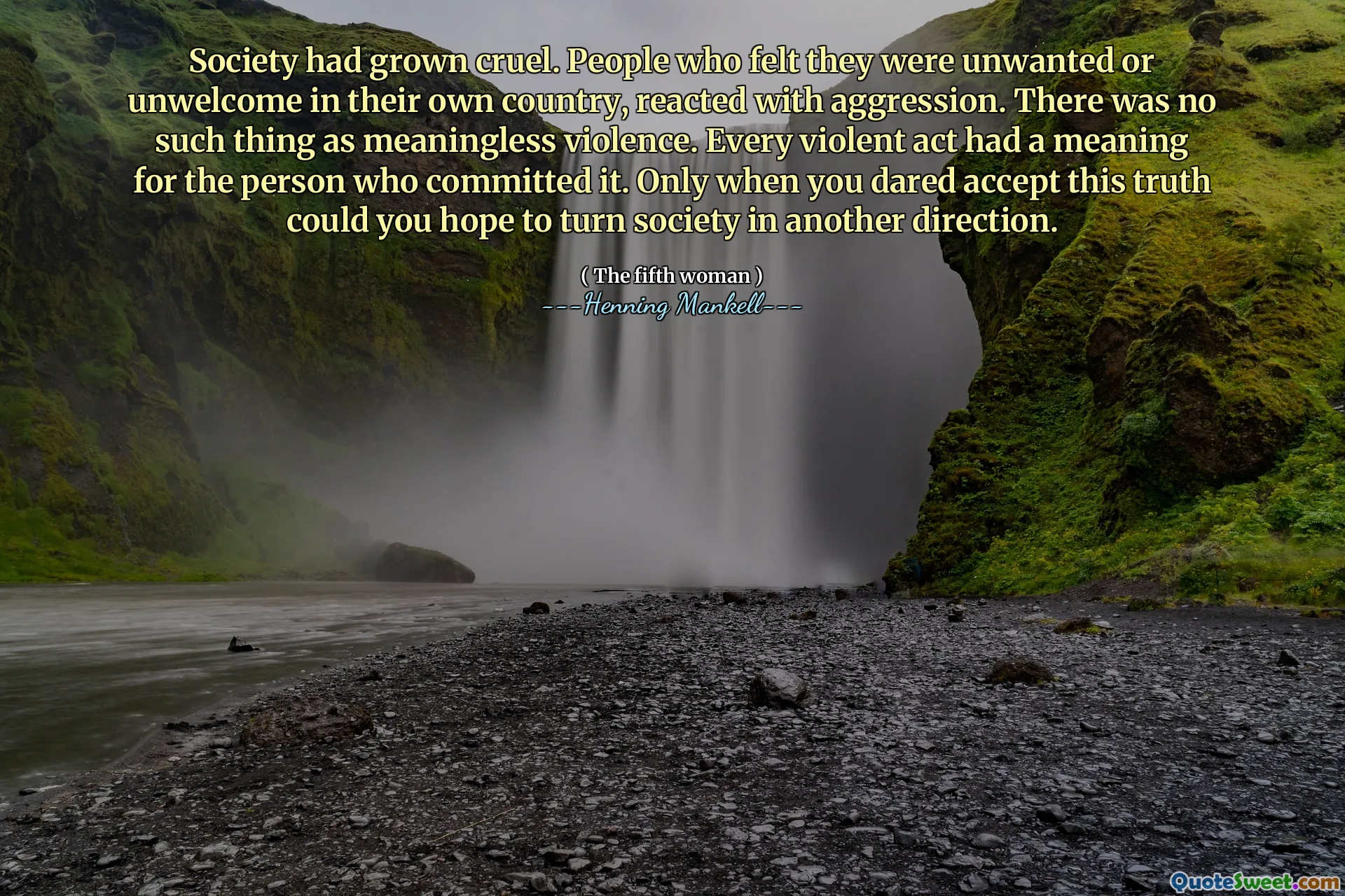 Society had grown cruel. People who felt they were unwanted or unwelcome in their own country, reacted with aggression. There was no such thing as meaningless violence. Every violent act had a meaning for the person who committed it. Only when you dared accept this truth could you hope to turn society in another direction.