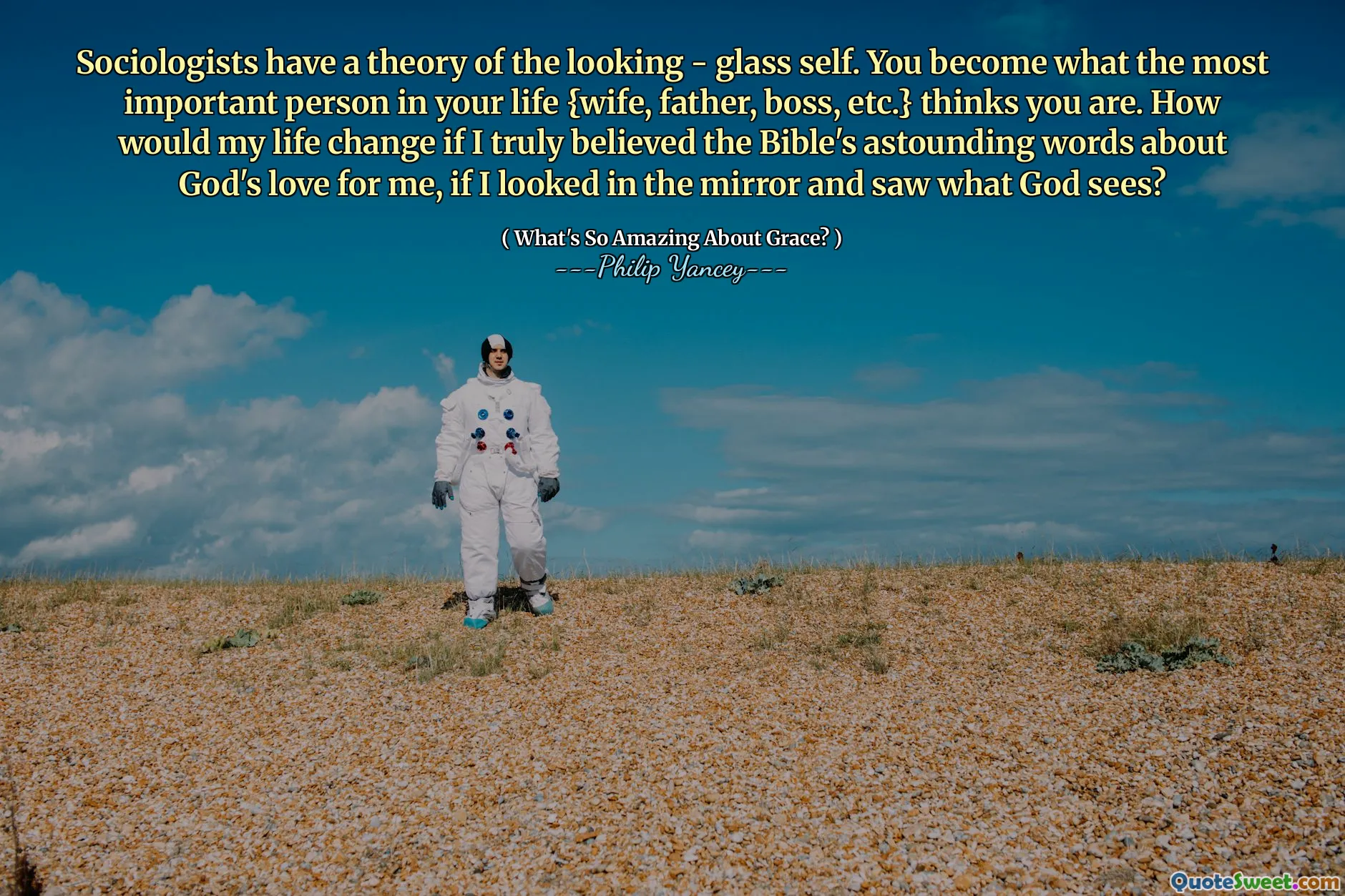 Sociologists have a theory of the looking - glass self. You become what the most important person in your life {wife, father, boss, etc.} thinks you are. How would my life change if I truly believed the Bible's astounding words about God's love for me, if I looked in the mirror and saw what God sees?