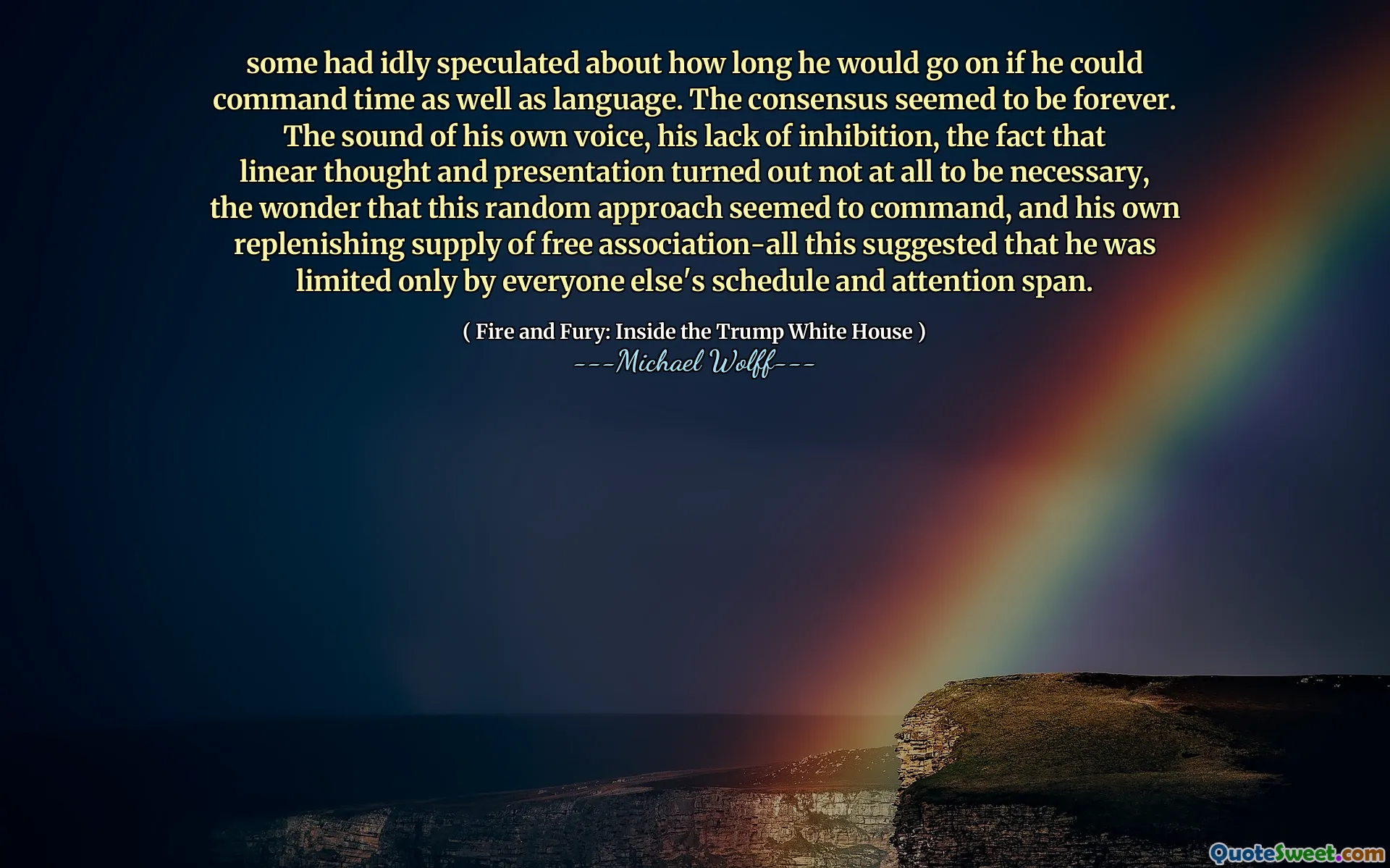 some had idly speculated about how long he would go on if he could command time as well as language. The consensus seemed to be forever. The sound of his own voice, his lack of inhibition, the fact that linear thought and presentation turned out not at all to be necessary, the wonder that this random approach seemed to command, and his own replenishing supply of free association-all this suggested that he was limited only by everyone else's schedule and attention span.