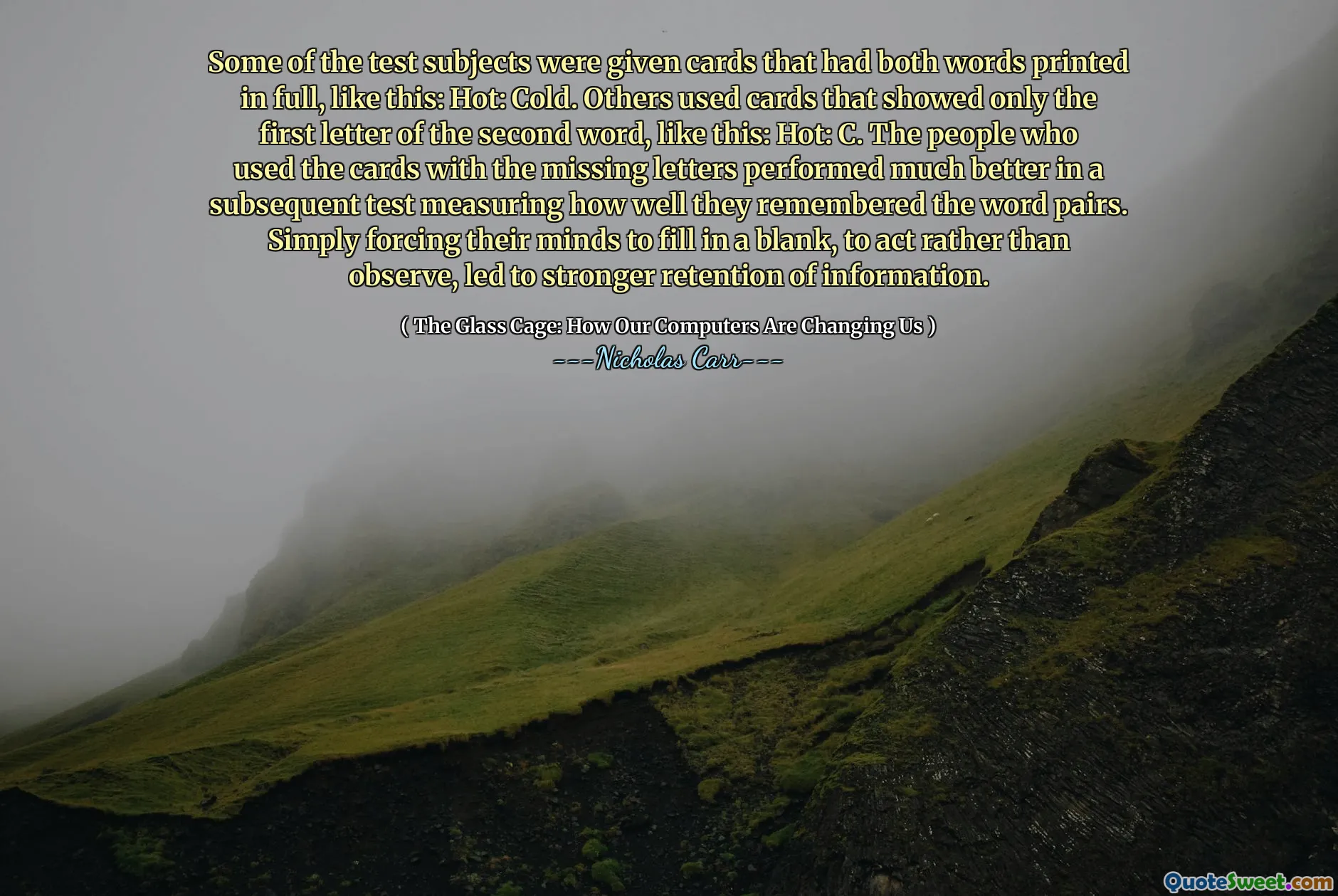 Some of the test subjects were given cards that had both words printed in full, like this: Hot: Cold. Others used cards that showed only the first letter of the second word, like this: Hot: C. The people who used the cards with the missing letters performed much better in a subsequent test measuring how well they remembered the word pairs. Simply forcing their minds to fill in a blank, to act rather than observe, led to stronger retention of information.
