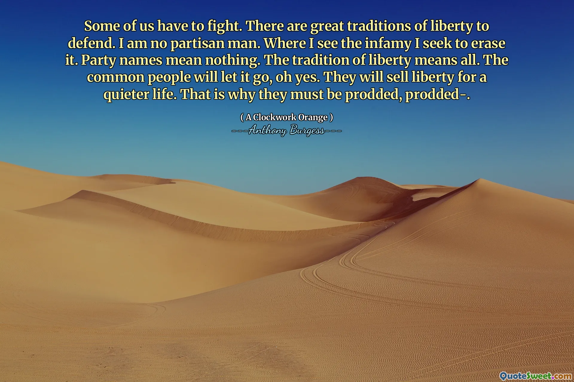 Some of us have to fight. There are great traditions of liberty to defend. I am no partisan man. Where I see the infamy I seek to erase it. Party names mean nothing. The tradition of liberty means all. The common people will let it go, oh yes. They will sell liberty for a quieter life. That is why they must be prodded, prodded-.