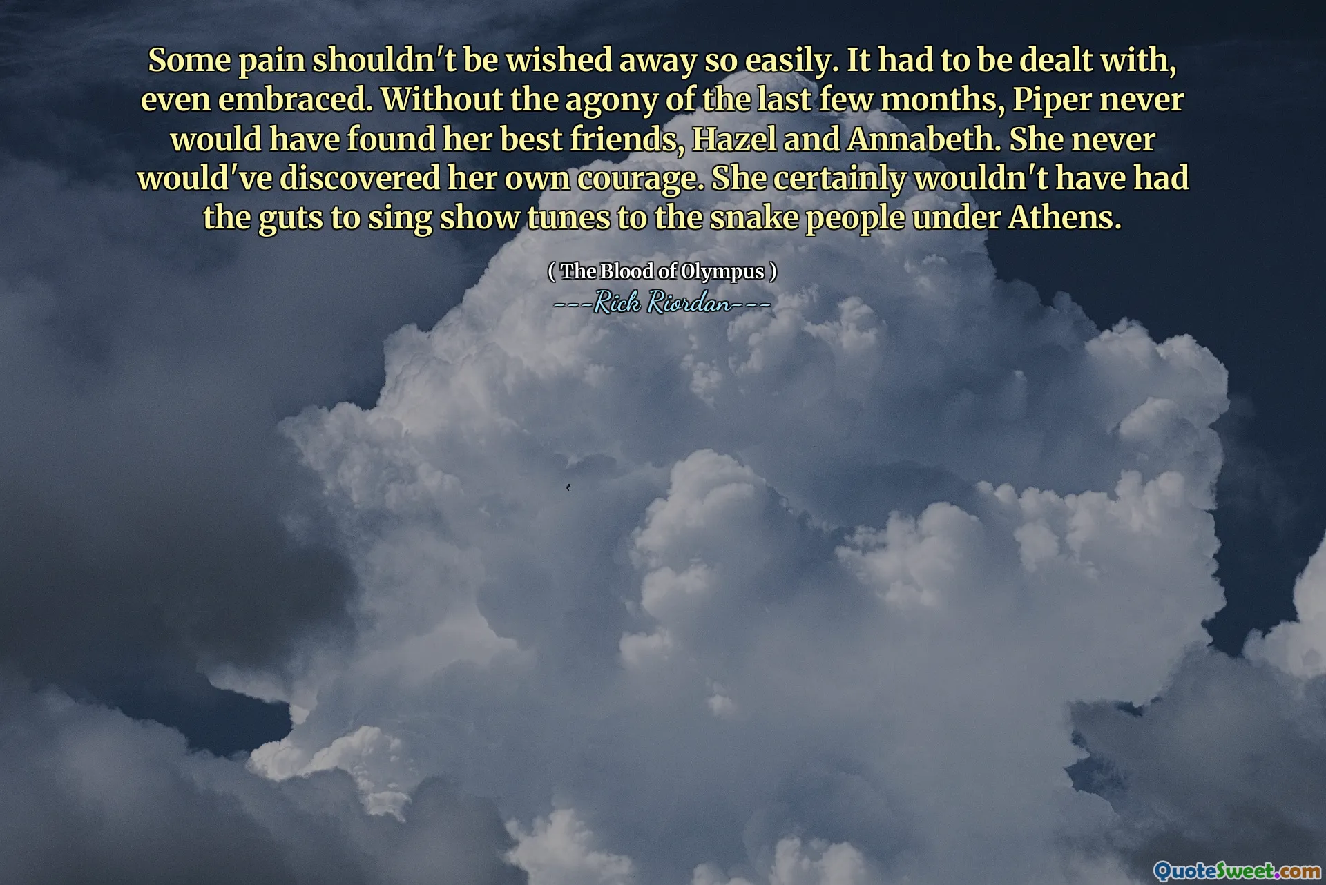 Some pain shouldn't be wished away so easily. It had to be dealt with, even embraced. Without the agony of the last few months, Piper never would have found her best friends, Hazel and Annabeth. She never would've discovered her own courage. She certainly wouldn't have had the guts to sing show tunes to the snake people under Athens.