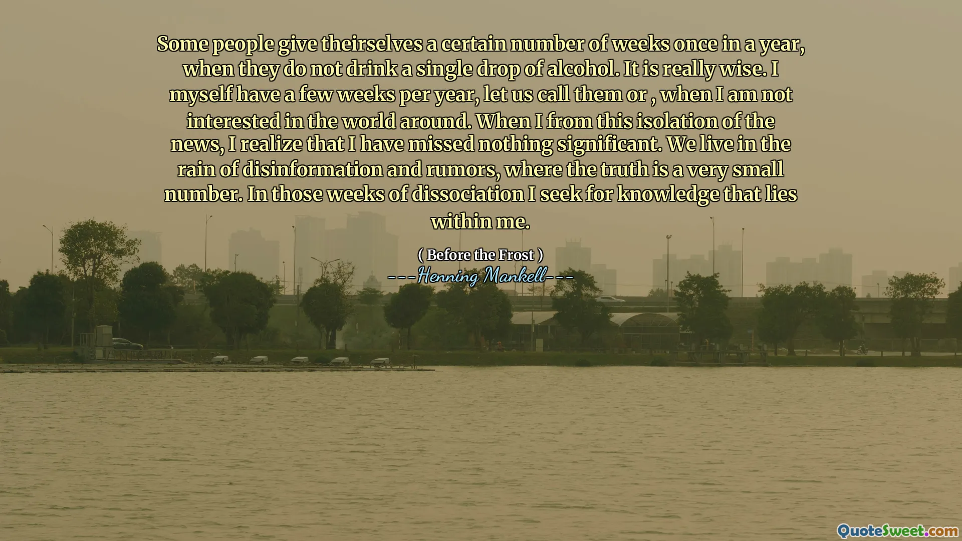 Some people give theirselves a certain number of weeks once in a year, when they do not drink a single drop of alcohol. It is really wise. I myself have a few weeks per year, let us call them or , when I am not interested in the world around. When I from this isolation of the news, I realize that I have missed nothing significant. We live in the rain of disinformation and rumors, where the truth is a very small number. In those weeks of dissociation I seek for knowledge that lies within me.