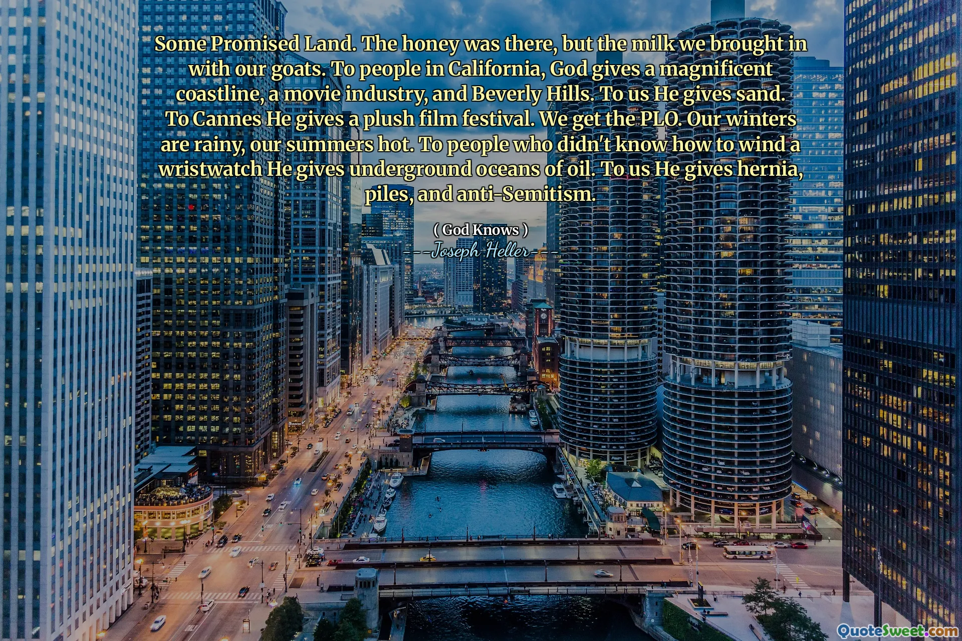 რამდენიმე დაპირებული მიწა. თაფლი იქ იყო, მაგრამ რძე, რომელიც ჩვენს თხებით მოვიყვანეთ. კალიფორნიაში მყოფი ხალხისთვის ღმერთი აძლევს ბრწყინვალე სანაპირო ზოლს, კინოინდუსტრიას და ბევერლი ჰილზს. ჩვენთვის ის ქვიშას აძლევს. კანისთვის ის აძლევს პლიუს კინოფესტივალს. ჩვენ ვიღებთ PLO- ს. ჩვენი ზამთარი წვიმიანია, ჩვენი ზაფხული ცხელი. იმ ადამიანებს, რომლებმაც არ იცოდნენ მაჯის საათების