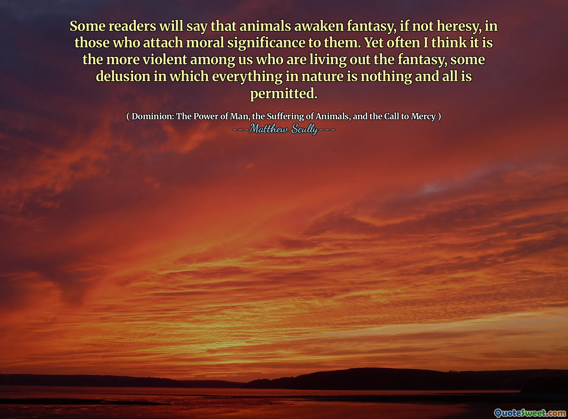 Some readers will say that animals awaken fantasy, if not heresy, in those who attach moral significance to them. Yet often I think it is the more violent among us who are living out the fantasy, some delusion in which everything in nature is nothing and all is permitted.