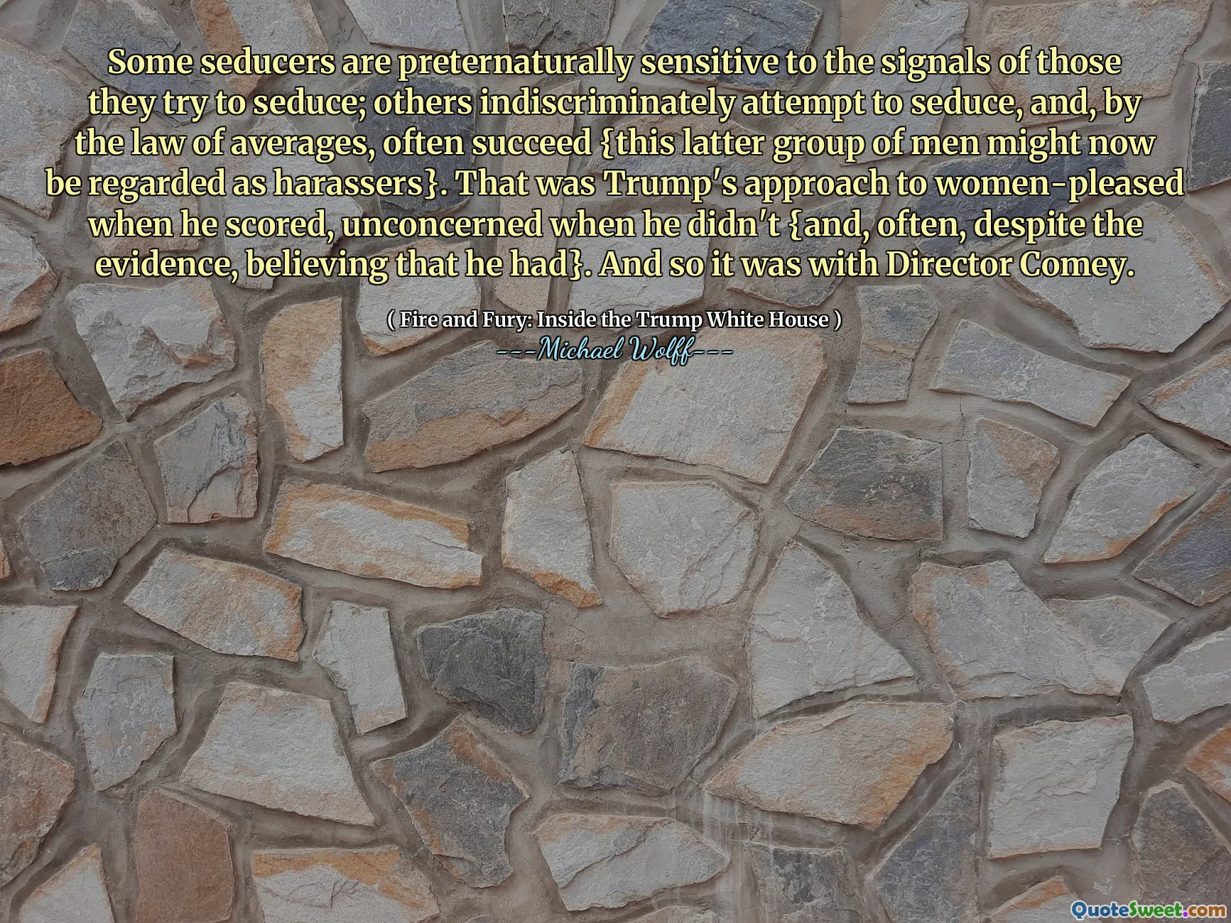 Some seducers are preternaturally sensitive to the signals of those they try to seduce; others indiscriminately attempt to seduce, and, by the law of averages, often succeed {this latter group of men might now be regarded as harassers}. That was Trump's approach to women-pleased when he scored, unconcerned when he didn't {and, often, despite the evidence, believing that he had}. And so it was with Director Comey.