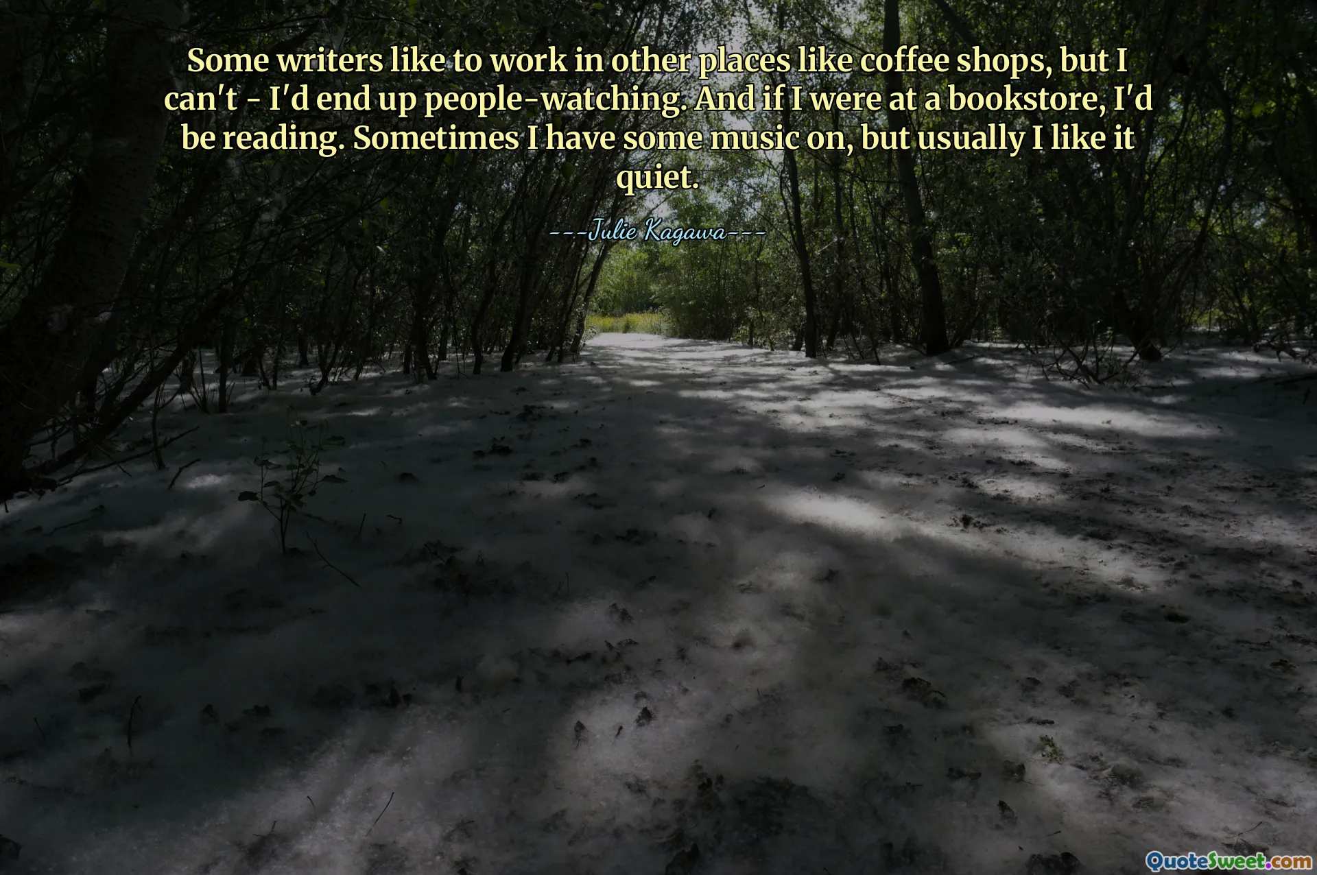 Some writers like to work in other places like coffee shops, but I can't - I'd end up people-watching. And if I were at a bookstore, I'd be reading. Sometimes I have some music on, but usually I like it quiet.