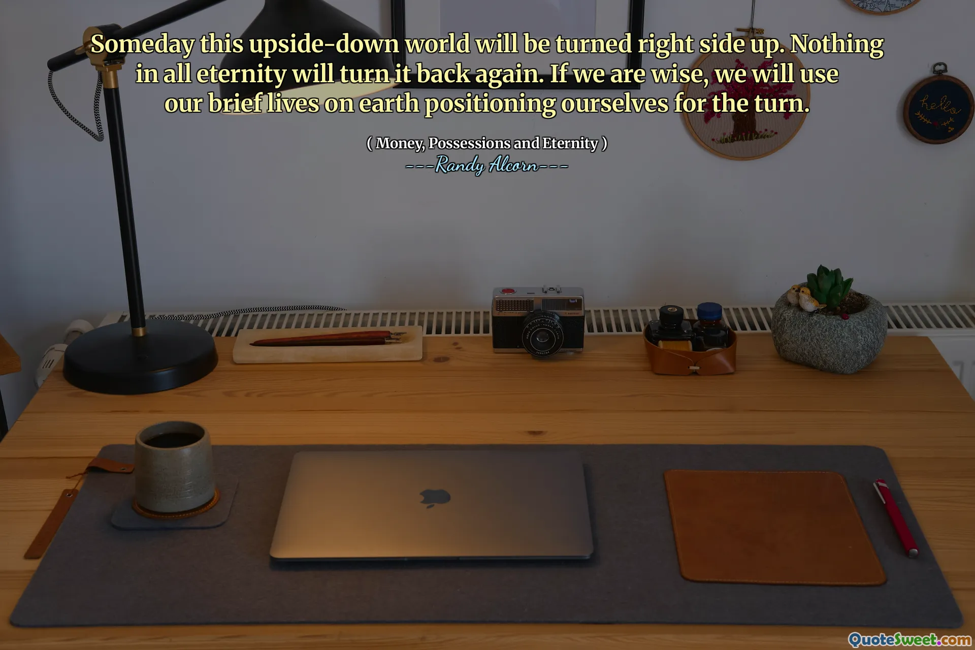 Someday this upside-down world will be turned right side up. Nothing in all eternity will turn it back again. If we are wise, we will use our brief lives on earth positioning ourselves for the turn.