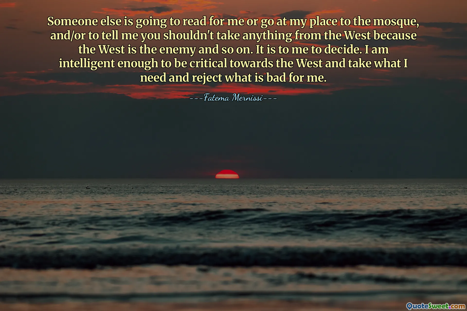 Someone else is going to read for me or go at my place to the mosque, and/or to tell me you shouldn't take anything from the West because the West is the enemy and so on. It is to me to decide. I am intelligent enough to be critical towards the West and take what I need and reject what is bad for me.