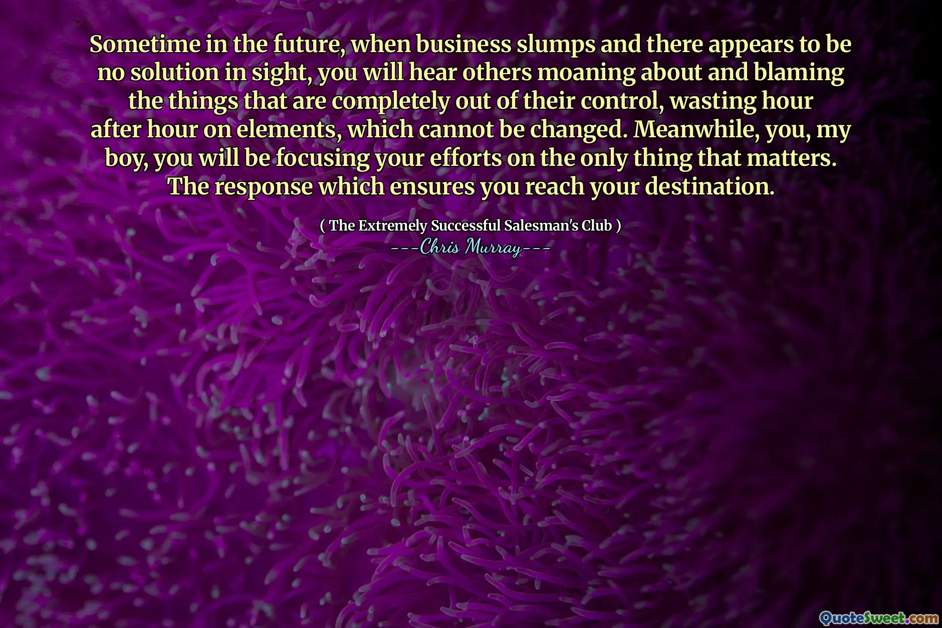 في وقت ما في المستقبل ، عندما يتراجع الأعمال ويبدو أنه لا يوجد حل في الأفق ، سوف تسمع الآخرين يئنون ويومون الأشياء التي هي خارج سيطرتهم تمامًا ، تضيع ساعة بعد ساعة على العناصر ، والتي لا يمكن تغييرها. في هذه الأثناء ، أنت يا ابني ، سوف تركز جهودك على الشيء الوحيد الذي يهم. الرد الذي يضمن لك الوصول إلى وجهتك.
