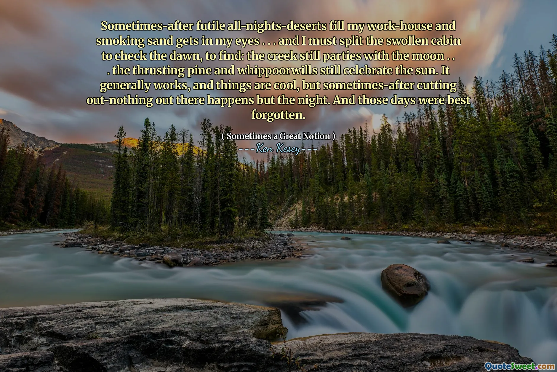 Sometimes-after futile all-nights-deserts fill my work-house and smoking sand gets in my eyes . . . and I must split the swollen cabin to check the dawn, to find: the creek still parties with the moon . . . the thrusting pine and whippoorwills still celebrate the sun. It generally works, and things are cool, but sometimes-after cutting out-nothing out there happens but the night. And those days were best forgotten.