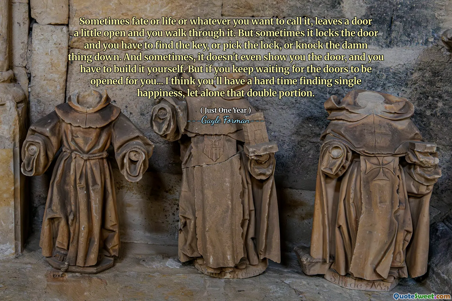 Sometimes fate or life or whatever you want to call it, leaves a door a little open and you walk through it. But sometimes it locks the door and you have to find the key, or pick the lock, or knock the damn thing down. And sometimes, it doesn't even show you the door, and you have to build it yourself. But if you keep waiting for the doors to be opened for you... I think you'll have a hard time finding single happiness, let alone that double portion.