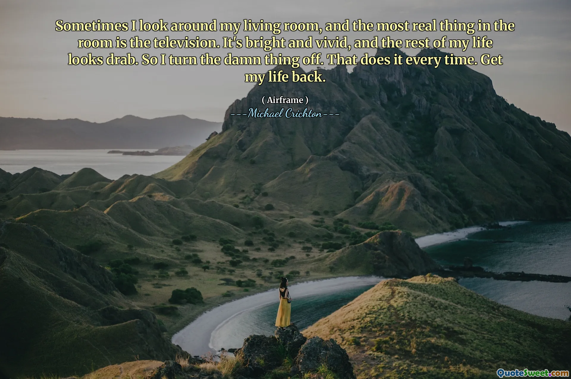 Sometimes I look around my living room, and the most real thing in the room is the television. It's bright and vivid, and the rest of my life looks drab. So I turn the damn thing off. That does it every time. Get my life back.