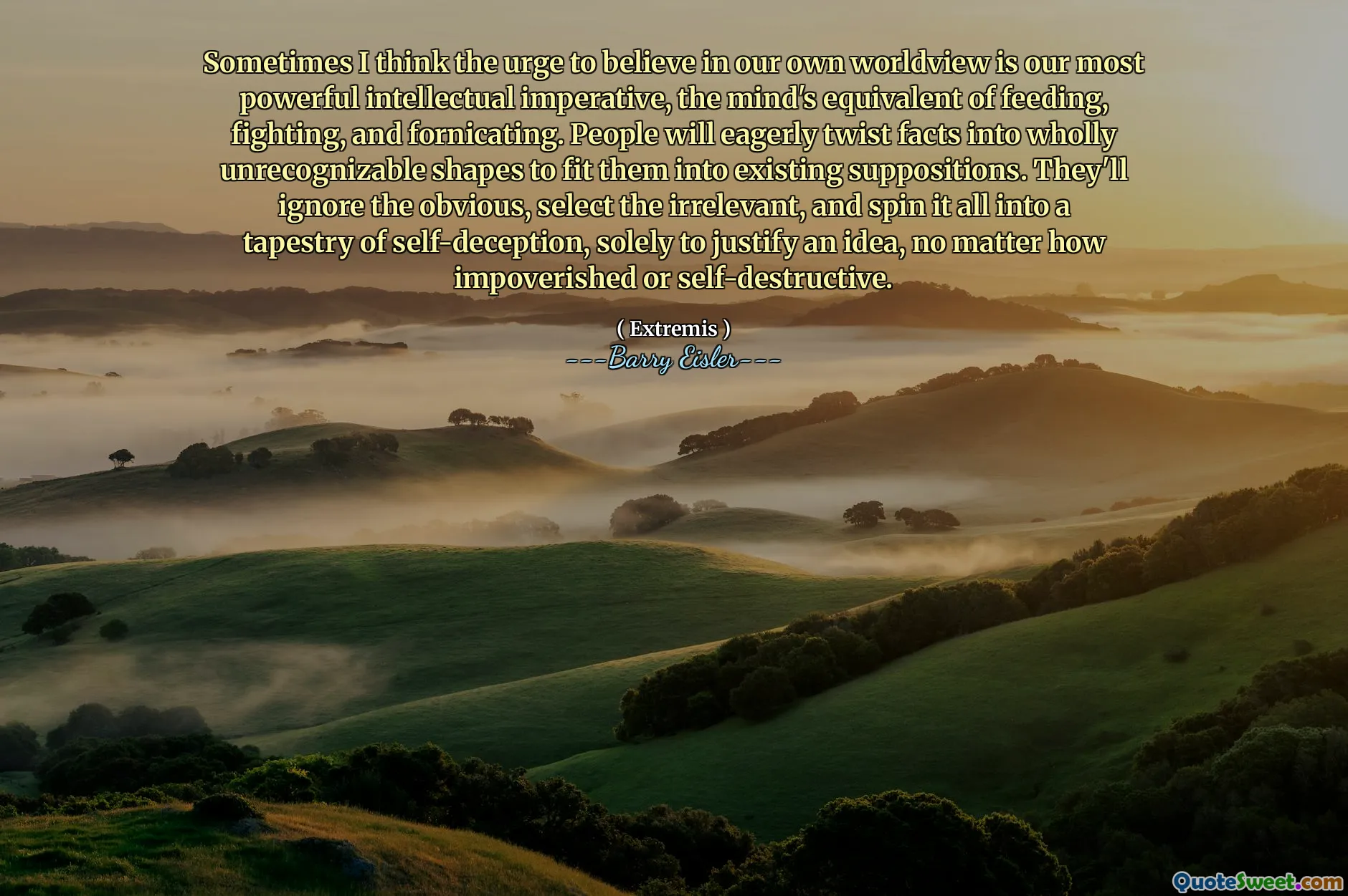 Sometimes I think the urge to believe in our own worldview is our most powerful intellectual imperative, the mind's equivalent of feeding, fighting, and fornicating. People will eagerly twist facts into wholly unrecognizable shapes to fit them into existing suppositions. They'll ignore the obvious, select the irrelevant, and spin it all into a tapestry of self-deception, solely to justify an idea, no matter how impoverished or self-destructive.
