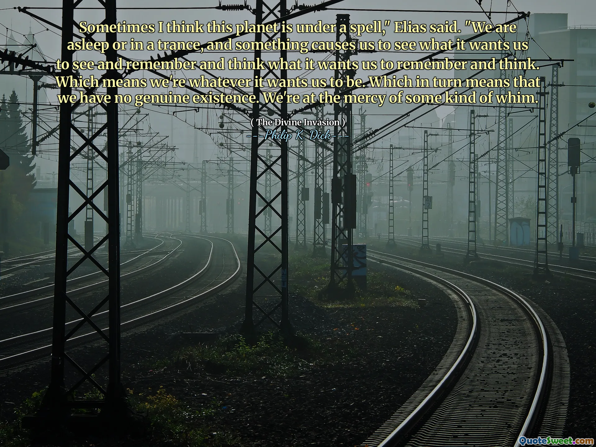 Sometimes I think this planet is under a spell," Elias said. "We are asleep or in a trance, and something causes us to see what it wants us to see and remember and think what it wants us to remember and think. Which means we're whatever it wants us to be. Which in turn means that we have no genuine existence. We're at the mercy of some kind of whim.