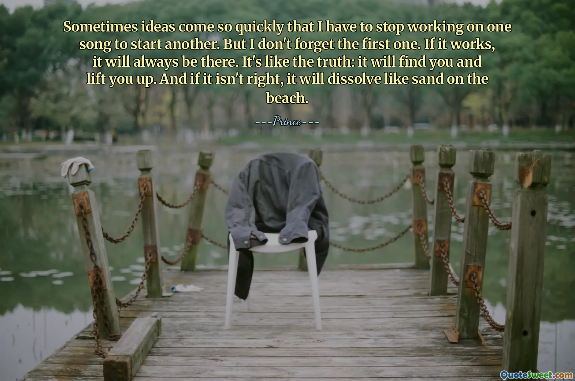 Sometimes ideas come so quickly that I have to stop working on one song to start another. But I don't forget the first one. If it works, it will always be there. It's like the truth: it will find you and lift you up. And if it isn't right, it will dissolve like sand on the beach.