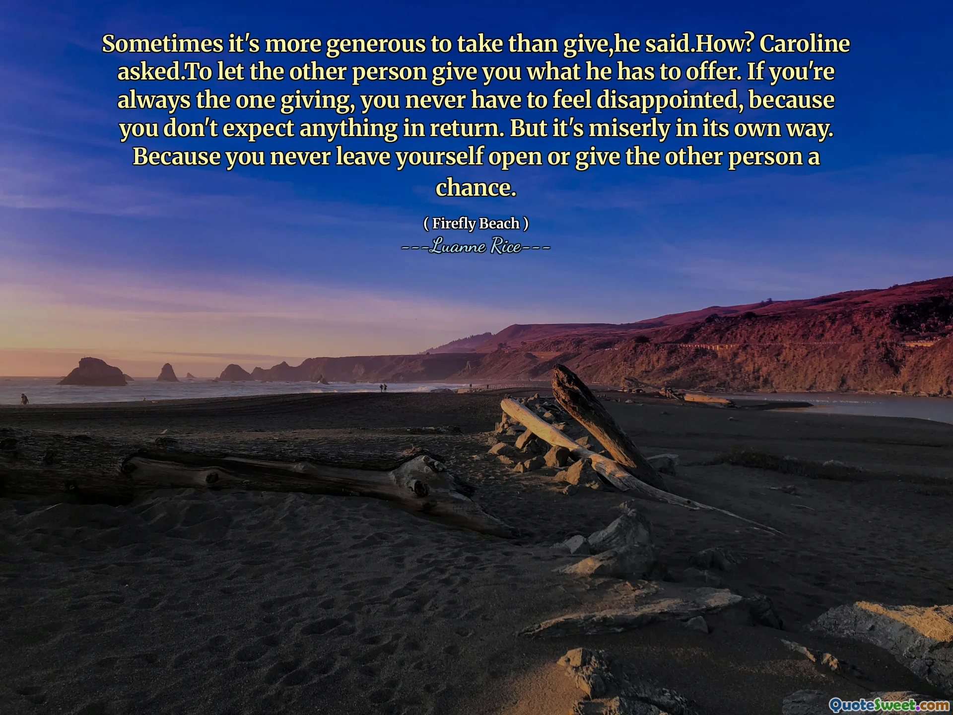 Sometimes it's more generous to take than give,he said.How? Caroline asked.To let the other person give you what he has to offer. If you're always the one giving, you never have to feel disappointed, because you don't expect anything in return. But it's miserly in its own way. Because you never leave yourself open or give the other person a chance.