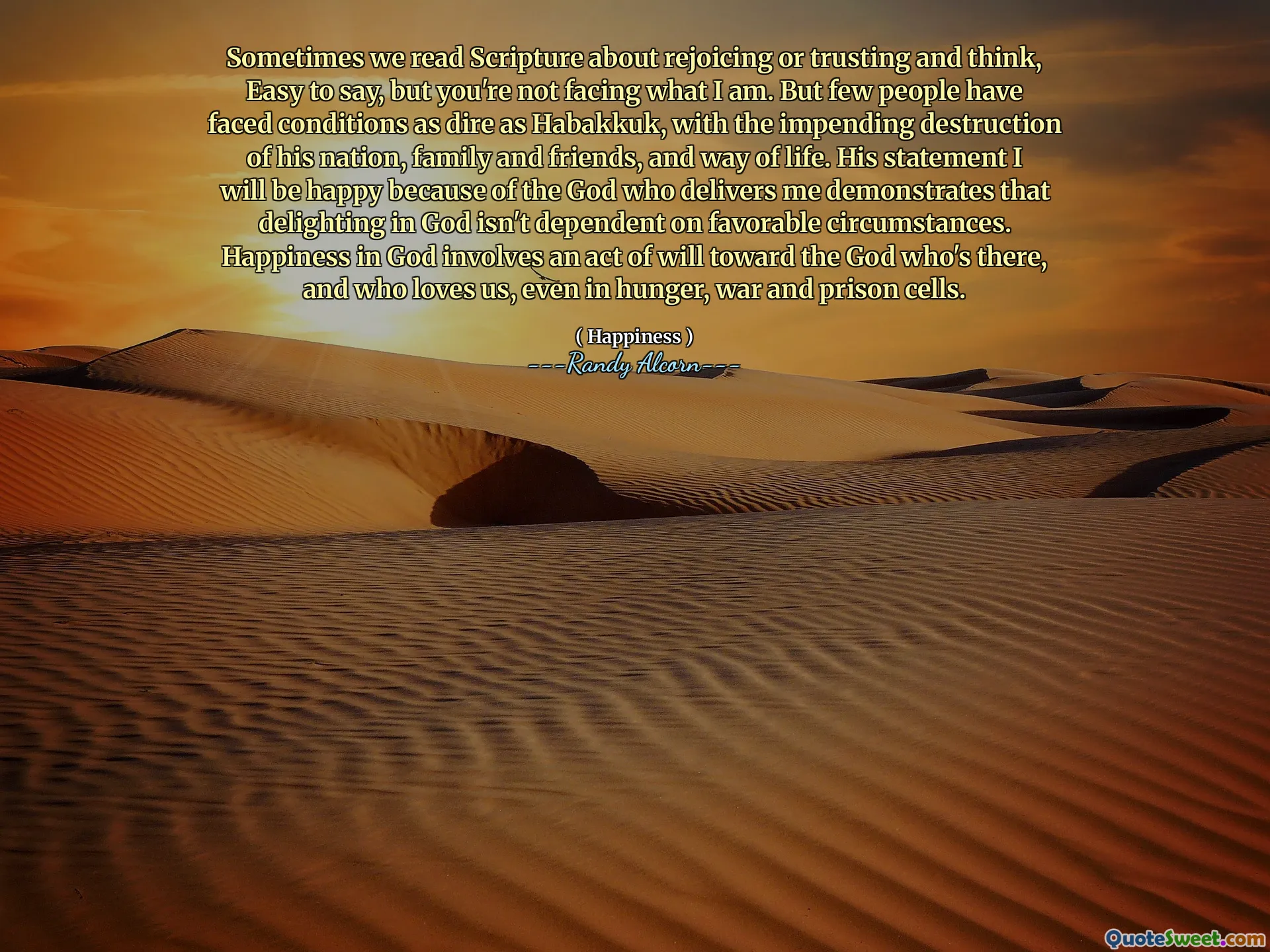 Sometimes we read Scripture about rejoicing or trusting and think, Easy to say, but you're not facing what I am. But few people have faced conditions as dire as Habakkuk, with the impending destruction of his nation, family and friends, and way of life. His statement I will be happy because of the God who delivers me demonstrates that delighting in God isn't dependent on favorable circumstances. Happiness in God involves an act of will toward the God who's there, and who loves us, even in hunger, war and prison cells.