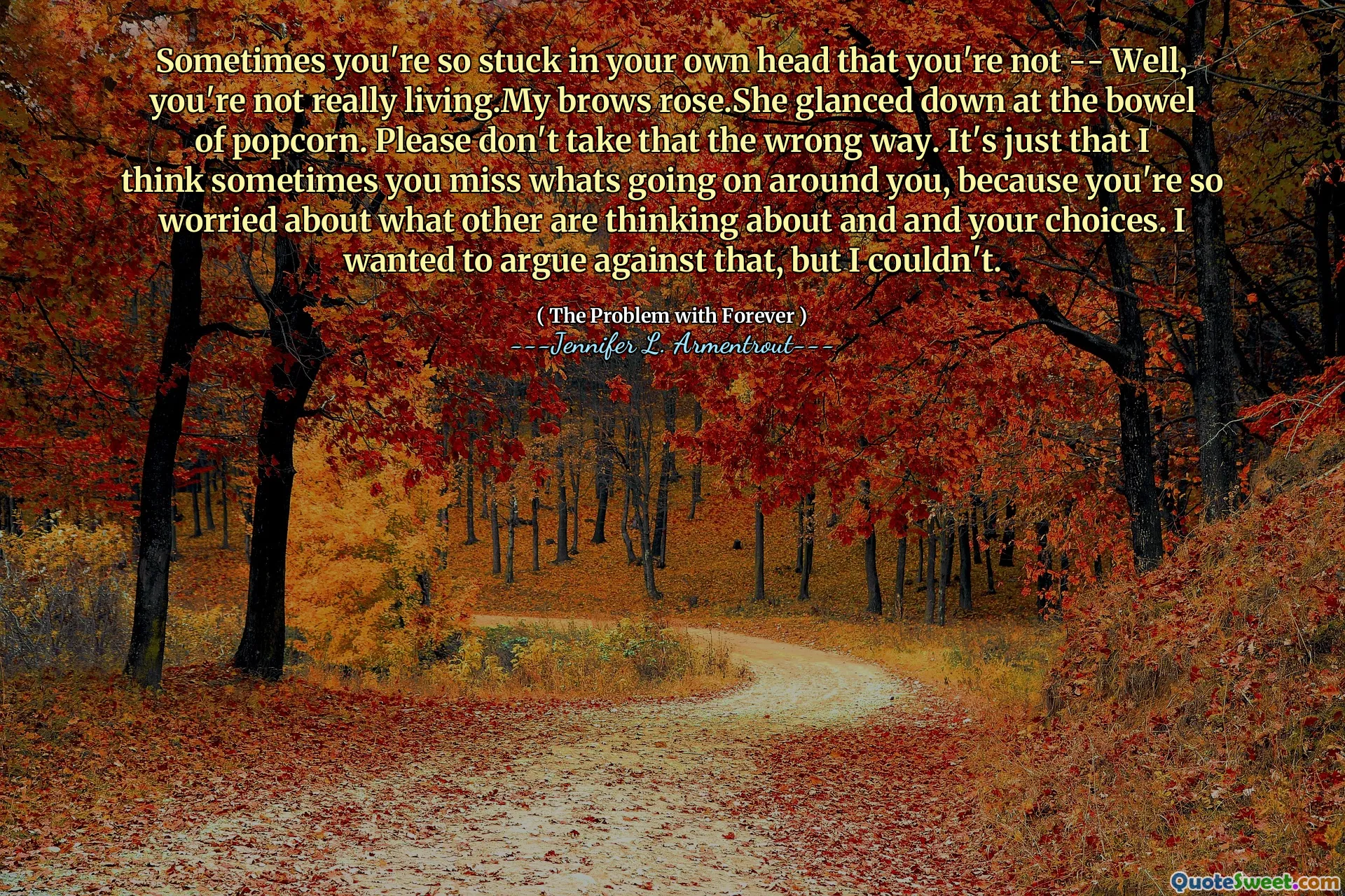 Sometimes you're so stuck in your own head that you're not -- Well, you're not really living.My brows rose.She glanced down at the bowel of popcorn. Please don't take that the wrong way. It's just that I think sometimes you miss whats going on around you, because you're so worried about what other are thinking about and and your choices. I wanted to argue against that, but I couldn't.