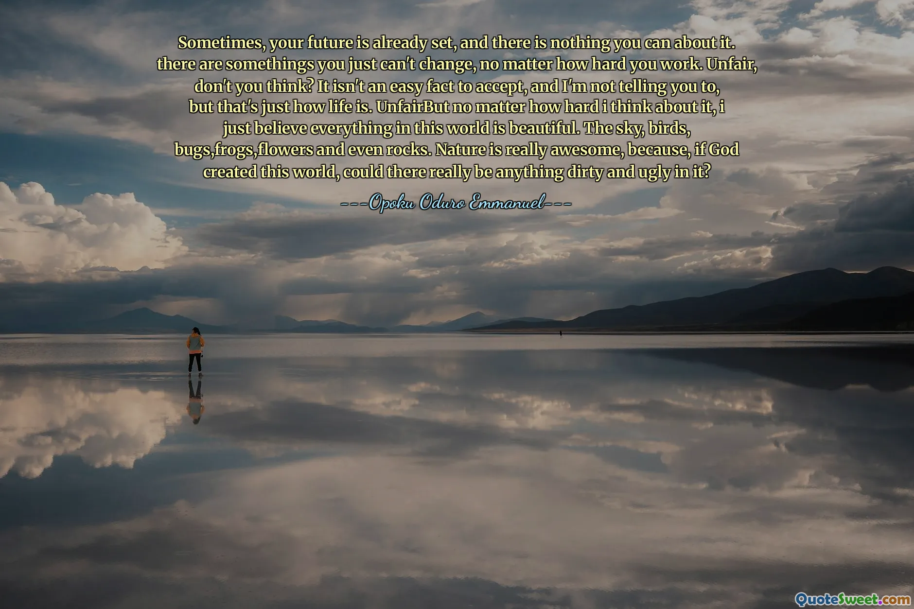 Sometimes, your future is already set, and there is nothing you can do about it. There are some things you just can't change, no matter how hard you work. Unfair, don't you think? It isn't an easy fact to accept, and I'm not telling you to, but that's just how life is. Unfair. But no matter how hard I think about it, I just believe everything in this world is beautiful. The sky, birds, bugs, frogs, flowers and even rocks. Nature is really awesome, because, if God created this world, could there really be anything dirty and ugly in it?
