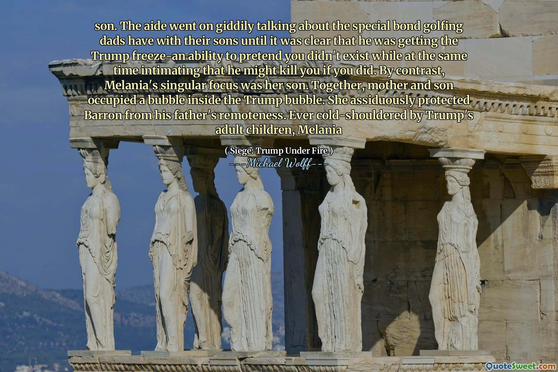 son. The aide went on giddily talking about the special bond golfing dads have with their sons until it was clear that he was getting the Trump freeze-an ability to pretend you didn't exist while at the same time intimating that he might kill you if you did. By contrast, Melania's singular focus was her son. Together, mother and son occupied a bubble inside the Trump bubble. She assiduously protected Barron from his father's remoteness. Ever cold-shouldered by Trump's adult children, Melania